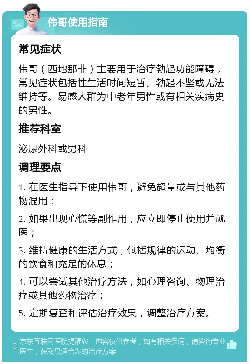 伟哥使用指南 常见症状 伟哥（西地那非）主要用于治疗勃起功能障碍，常见症状包括性生活时间短暂、勃起不坚或无法维持等。易感人群为中老年男性或有相关疾病史的男性。 推荐科室 泌尿外科或男科 调理要点 1. 在医生指导下使用伟哥，避免超量或与其他药物混用； 2. 如果出现心慌等副作用，应立即停止使用并就医； 3. 维持健康的生活方式，包括规律的运动、均衡的饮食和充足的休息； 4. 可以尝试其他治疗方法，如心理咨询、物理治疗或其他药物治疗； 5. 定期复查和评估治疗效果，调整治疗方案。