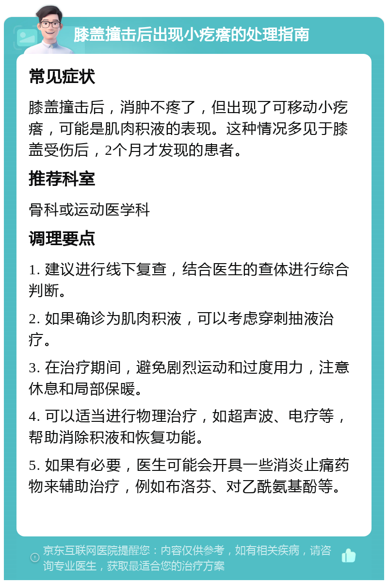 膝盖撞击后出现小疙瘩的处理指南 常见症状 膝盖撞击后，消肿不疼了，但出现了可移动小疙瘩，可能是肌肉积液的表现。这种情况多见于膝盖受伤后，2个月才发现的患者。 推荐科室 骨科或运动医学科 调理要点 1. 建议进行线下复查，结合医生的查体进行综合判断。 2. 如果确诊为肌肉积液，可以考虑穿刺抽液治疗。 3. 在治疗期间，避免剧烈运动和过度用力，注意休息和局部保暖。 4. 可以适当进行物理治疗，如超声波、电疗等，帮助消除积液和恢复功能。 5. 如果有必要，医生可能会开具一些消炎止痛药物来辅助治疗，例如布洛芬、对乙酰氨基酚等。