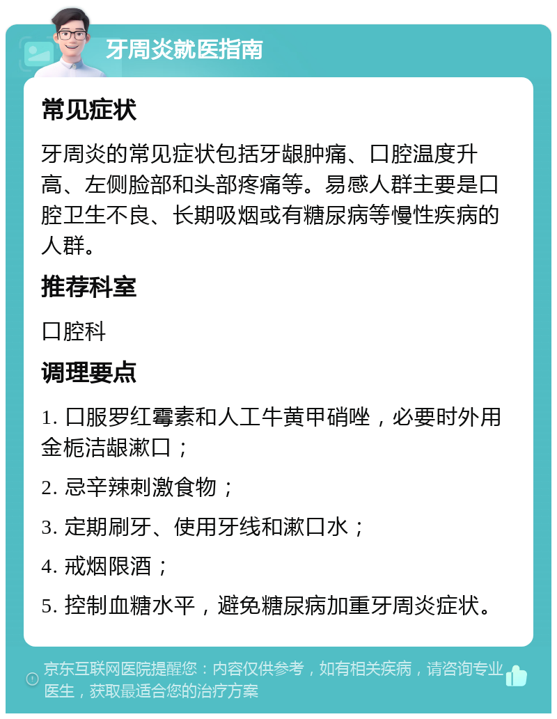 牙周炎就医指南 常见症状 牙周炎的常见症状包括牙龈肿痛、口腔温度升高、左侧脸部和头部疼痛等。易感人群主要是口腔卫生不良、长期吸烟或有糖尿病等慢性疾病的人群。 推荐科室 口腔科 调理要点 1. 口服罗红霉素和人工牛黄甲硝唑，必要时外用金栀洁龈漱口； 2. 忌辛辣刺激食物； 3. 定期刷牙、使用牙线和漱口水； 4. 戒烟限酒； 5. 控制血糖水平，避免糖尿病加重牙周炎症状。