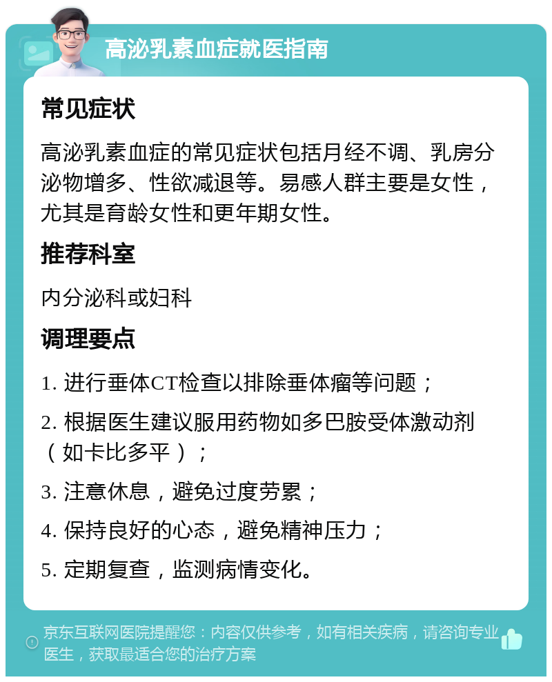 高泌乳素血症就医指南 常见症状 高泌乳素血症的常见症状包括月经不调、乳房分泌物增多、性欲减退等。易感人群主要是女性，尤其是育龄女性和更年期女性。 推荐科室 内分泌科或妇科 调理要点 1. 进行垂体CT检查以排除垂体瘤等问题； 2. 根据医生建议服用药物如多巴胺受体激动剂（如卡比多平）； 3. 注意休息，避免过度劳累； 4. 保持良好的心态，避免精神压力； 5. 定期复查，监测病情变化。