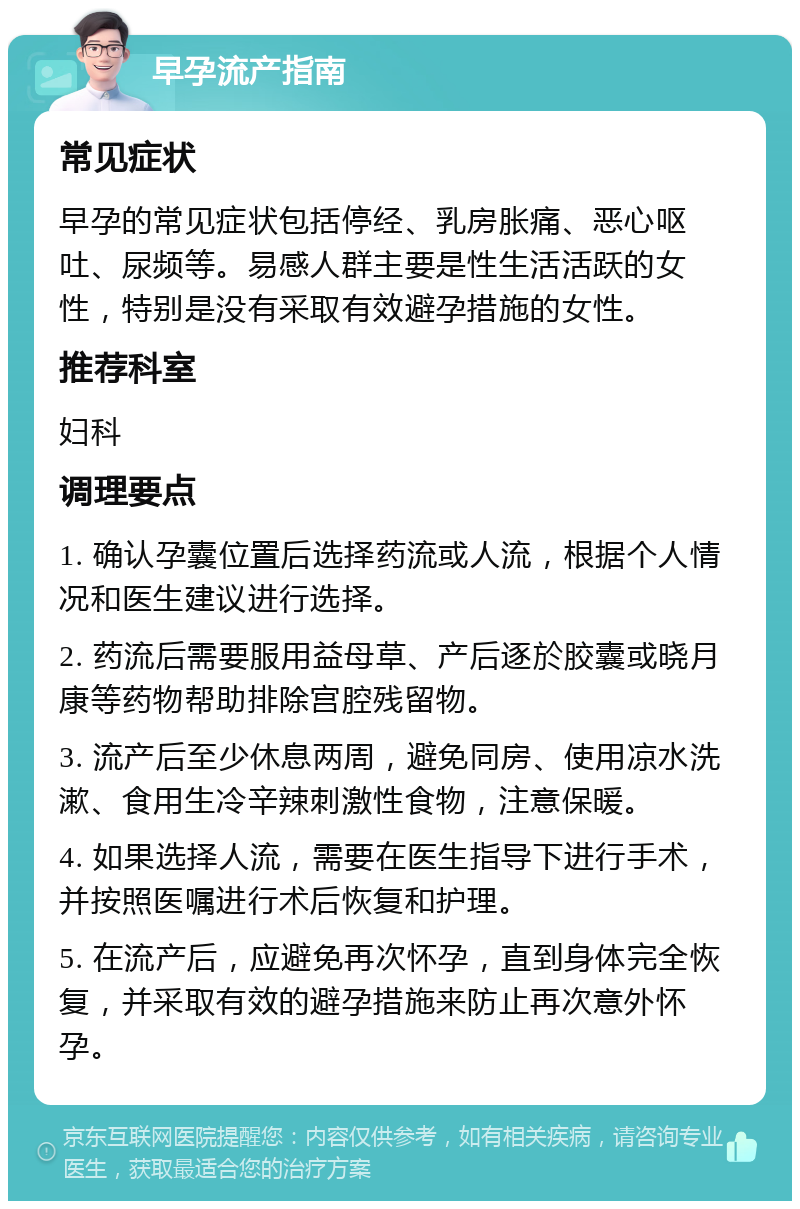 早孕流产指南 常见症状 早孕的常见症状包括停经、乳房胀痛、恶心呕吐、尿频等。易感人群主要是性生活活跃的女性，特别是没有采取有效避孕措施的女性。 推荐科室 妇科 调理要点 1. 确认孕囊位置后选择药流或人流，根据个人情况和医生建议进行选择。 2. 药流后需要服用益母草、产后逐於胶囊或晓月康等药物帮助排除宫腔残留物。 3. 流产后至少休息两周，避免同房、使用凉水洗漱、食用生冷辛辣刺激性食物，注意保暖。 4. 如果选择人流，需要在医生指导下进行手术，并按照医嘱进行术后恢复和护理。 5. 在流产后，应避免再次怀孕，直到身体完全恢复，并采取有效的避孕措施来防止再次意外怀孕。