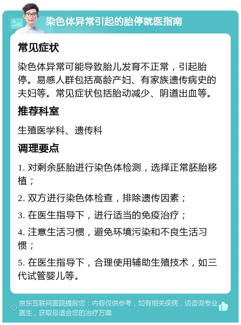 染色体异常引起的胎停就医指南 常见症状 染色体异常可能导致胎儿发育不正常，引起胎停。易感人群包括高龄产妇、有家族遗传病史的夫妇等。常见症状包括胎动减少、阴道出血等。 推荐科室 生殖医学科、遗传科 调理要点 1. 对剩余胚胎进行染色体检测，选择正常胚胎移植； 2. 双方进行染色体检查，排除遗传因素； 3. 在医生指导下，进行适当的免疫治疗； 4. 注意生活习惯，避免环境污染和不良生活习惯； 5. 在医生指导下，合理使用辅助生殖技术，如三代试管婴儿等。