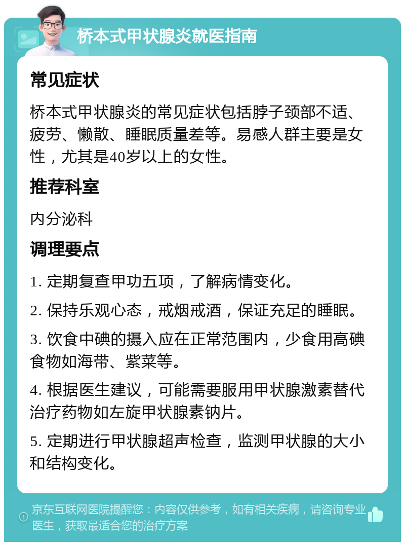 桥本式甲状腺炎就医指南 常见症状 桥本式甲状腺炎的常见症状包括脖子颈部不适、疲劳、懒散、睡眠质量差等。易感人群主要是女性，尤其是40岁以上的女性。 推荐科室 内分泌科 调理要点 1. 定期复查甲功五项，了解病情变化。 2. 保持乐观心态，戒烟戒酒，保证充足的睡眠。 3. 饮食中碘的摄入应在正常范围内，少食用高碘食物如海带、紫菜等。 4. 根据医生建议，可能需要服用甲状腺激素替代治疗药物如左旋甲状腺素钠片。 5. 定期进行甲状腺超声检查，监测甲状腺的大小和结构变化。