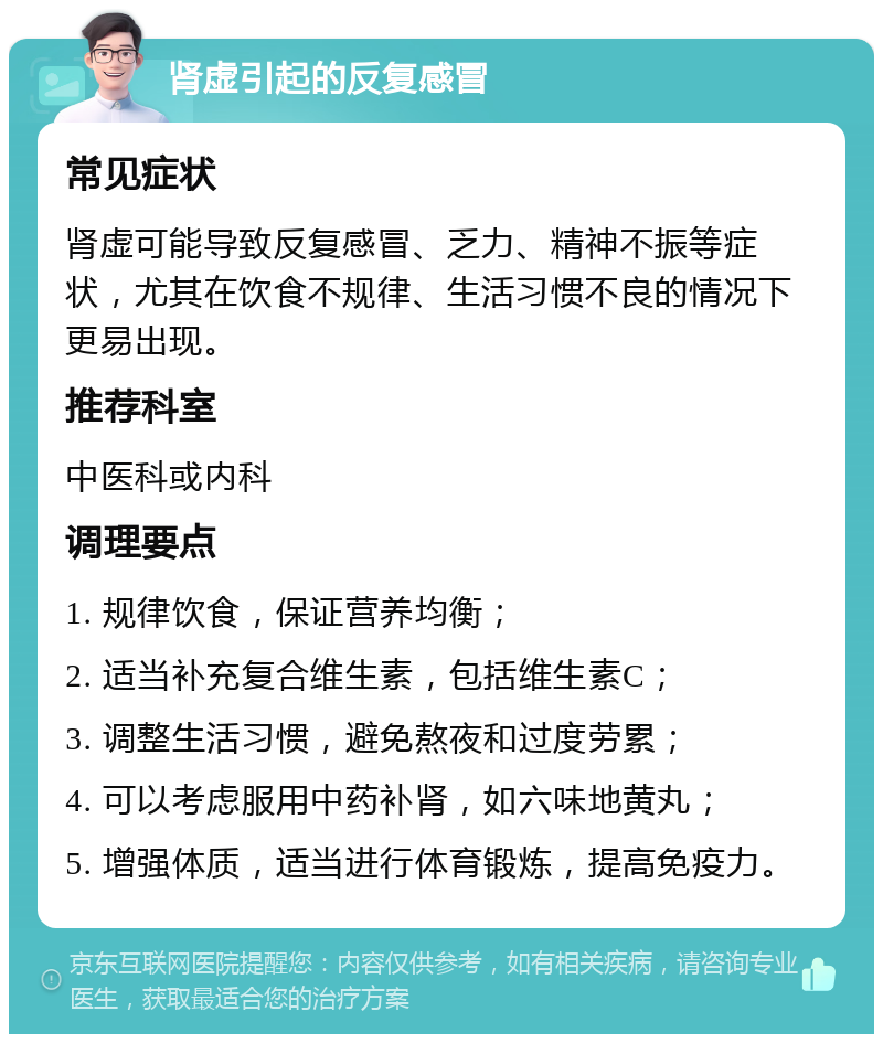 肾虚引起的反复感冒 常见症状 肾虚可能导致反复感冒、乏力、精神不振等症状，尤其在饮食不规律、生活习惯不良的情况下更易出现。 推荐科室 中医科或内科 调理要点 1. 规律饮食，保证营养均衡； 2. 适当补充复合维生素，包括维生素C； 3. 调整生活习惯，避免熬夜和过度劳累； 4. 可以考虑服用中药补肾，如六味地黄丸； 5. 增强体质，适当进行体育锻炼，提高免疫力。