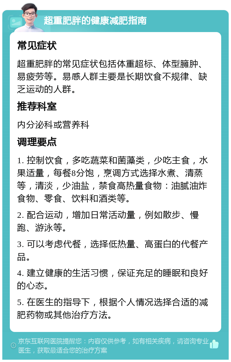 超重肥胖的健康减肥指南 常见症状 超重肥胖的常见症状包括体重超标、体型臃肿、易疲劳等。易感人群主要是长期饮食不规律、缺乏运动的人群。 推荐科室 内分泌科或营养科 调理要点 1. 控制饮食，多吃蔬菜和菌藻类，少吃主食，水果适量，每餐8分饱，烹调方式选择水煮、清蒸等，清淡，少油盐，禁食高热量食物：油腻油炸食物、零食、饮料和酒类等。 2. 配合运动，增加日常活动量，例如散步、慢跑、游泳等。 3. 可以考虑代餐，选择低热量、高蛋白的代餐产品。 4. 建立健康的生活习惯，保证充足的睡眠和良好的心态。 5. 在医生的指导下，根据个人情况选择合适的减肥药物或其他治疗方法。