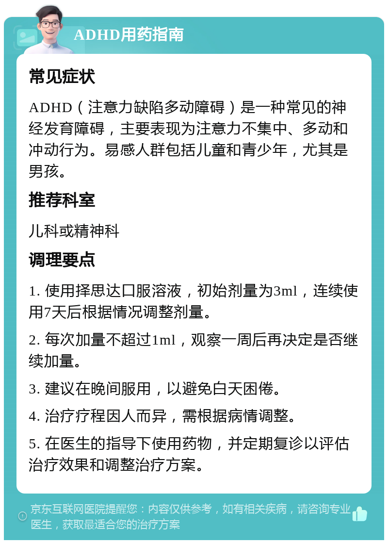 ADHD用药指南 常见症状 ADHD（注意力缺陷多动障碍）是一种常见的神经发育障碍，主要表现为注意力不集中、多动和冲动行为。易感人群包括儿童和青少年，尤其是男孩。 推荐科室 儿科或精神科 调理要点 1. 使用择思达口服溶液，初始剂量为3ml，连续使用7天后根据情况调整剂量。 2. 每次加量不超过1ml，观察一周后再决定是否继续加量。 3. 建议在晚间服用，以避免白天困倦。 4. 治疗疗程因人而异，需根据病情调整。 5. 在医生的指导下使用药物，并定期复诊以评估治疗效果和调整治疗方案。