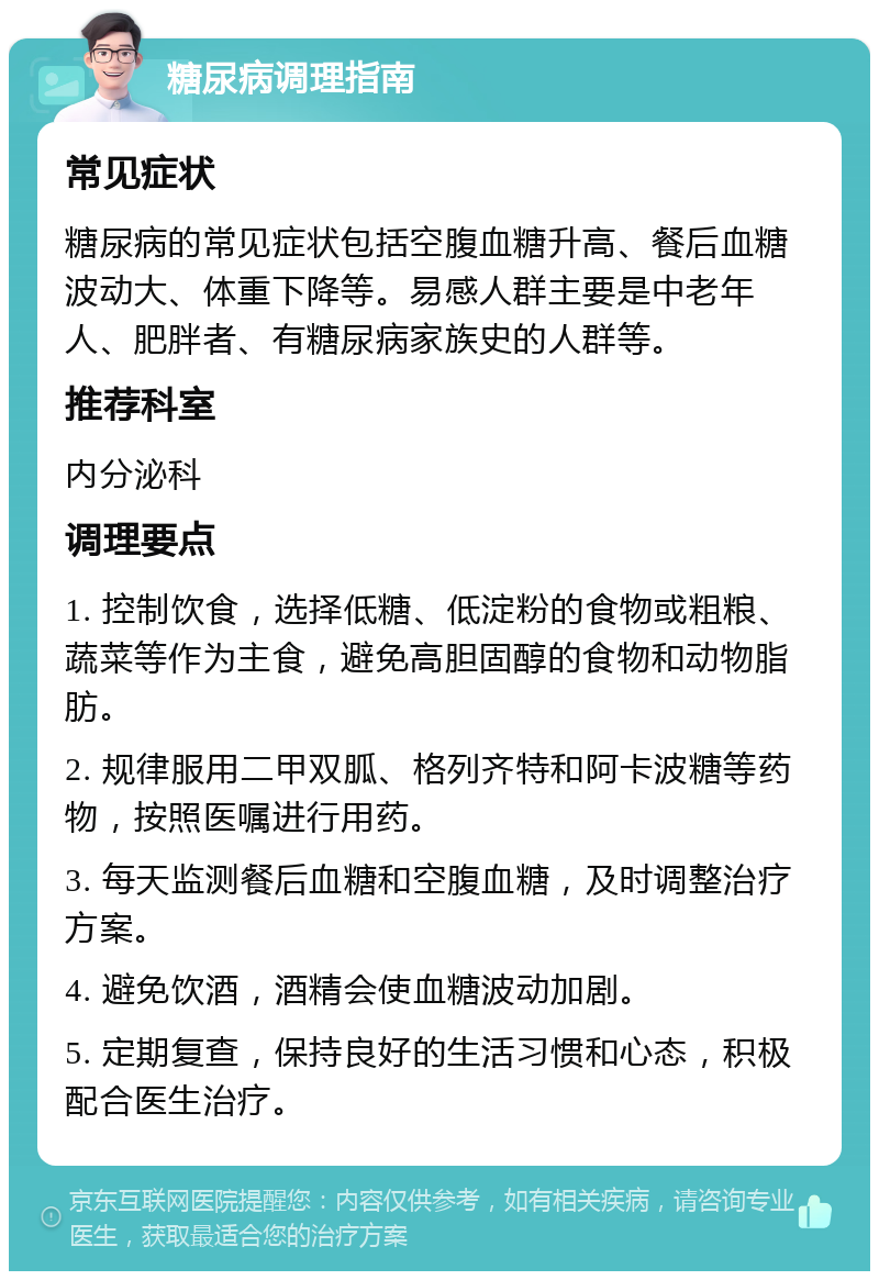 糖尿病调理指南 常见症状 糖尿病的常见症状包括空腹血糖升高、餐后血糖波动大、体重下降等。易感人群主要是中老年人、肥胖者、有糖尿病家族史的人群等。 推荐科室 内分泌科 调理要点 1. 控制饮食，选择低糖、低淀粉的食物或粗粮、蔬菜等作为主食，避免高胆固醇的食物和动物脂肪。 2. 规律服用二甲双胍、格列齐特和阿卡波糖等药物，按照医嘱进行用药。 3. 每天监测餐后血糖和空腹血糖，及时调整治疗方案。 4. 避免饮酒，酒精会使血糖波动加剧。 5. 定期复查，保持良好的生活习惯和心态，积极配合医生治疗。