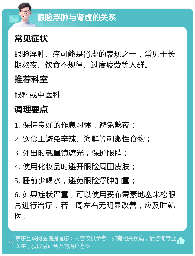 眼睑浮肿与肾虚的关系 常见症状 眼睑浮肿、痒可能是肾虚的表现之一，常见于长期熬夜、饮食不规律、过度疲劳等人群。 推荐科室 眼科或中医科 调理要点 1. 保持良好的作息习惯，避免熬夜； 2. 饮食上避免辛辣、海鲜等刺激性食物； 3. 外出时戴墨镜遮光，保护眼睛； 4. 使用化妆品时避开眼睑周围皮肤； 5. 睡前少喝水，避免眼睑浮肿加重； 6. 如果症状严重，可以使用妥布霉素地塞米松眼膏进行治疗，若一周左右无明显改善，应及时就医。