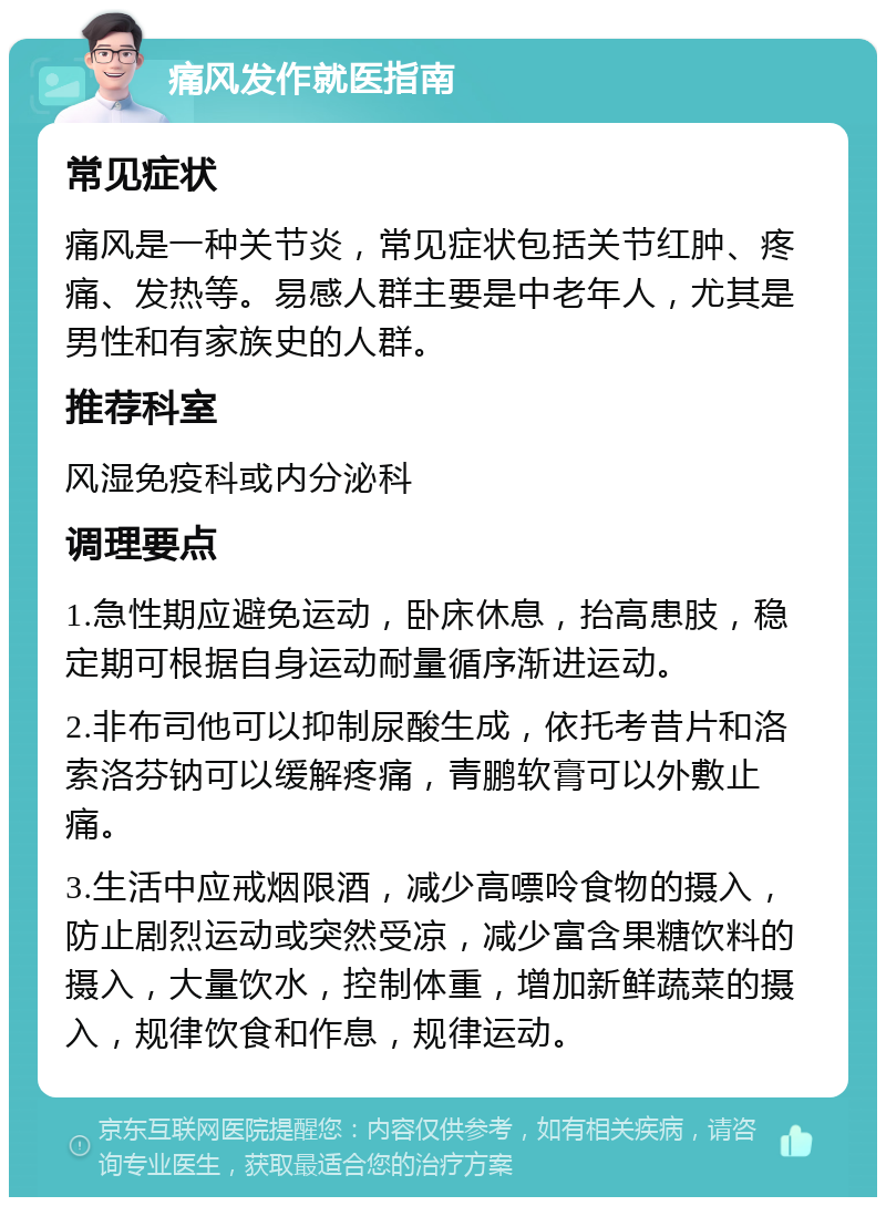 痛风发作就医指南 常见症状 痛风是一种关节炎，常见症状包括关节红肿、疼痛、发热等。易感人群主要是中老年人，尤其是男性和有家族史的人群。 推荐科室 风湿免疫科或内分泌科 调理要点 1.急性期应避免运动，卧床休息，抬高患肢，稳定期可根据自身运动耐量循序渐进运动。 2.非布司他可以抑制尿酸生成，依托考昔片和洛索洛芬钠可以缓解疼痛，青鹏软膏可以外敷止痛。 3.生活中应戒烟限酒，减少高嘌呤食物的摄入，防止剧烈运动或突然受凉，减少富含果糖饮料的摄入，大量饮水，控制体重，增加新鲜蔬菜的摄入，规律饮食和作息，规律运动。