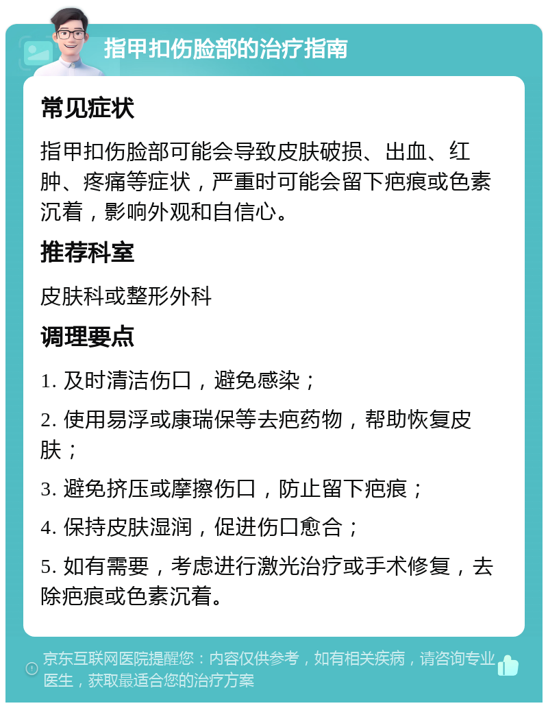 指甲扣伤脸部的治疗指南 常见症状 指甲扣伤脸部可能会导致皮肤破损、出血、红肿、疼痛等症状，严重时可能会留下疤痕或色素沉着，影响外观和自信心。 推荐科室 皮肤科或整形外科 调理要点 1. 及时清洁伤口，避免感染； 2. 使用易浮或康瑞保等去疤药物，帮助恢复皮肤； 3. 避免挤压或摩擦伤口，防止留下疤痕； 4. 保持皮肤湿润，促进伤口愈合； 5. 如有需要，考虑进行激光治疗或手术修复，去除疤痕或色素沉着。