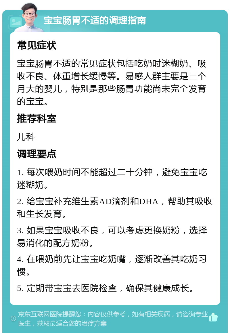 宝宝肠胃不适的调理指南 常见症状 宝宝肠胃不适的常见症状包括吃奶时迷糊奶、吸收不良、体重增长缓慢等。易感人群主要是三个月大的婴儿，特别是那些肠胃功能尚未完全发育的宝宝。 推荐科室 儿科 调理要点 1. 每次喂奶时间不能超过二十分钟，避免宝宝吃迷糊奶。 2. 给宝宝补充维生素AD滴剂和DHA，帮助其吸收和生长发育。 3. 如果宝宝吸收不良，可以考虑更换奶粉，选择易消化的配方奶粉。 4. 在喂奶前先让宝宝吃奶嘴，逐渐改善其吃奶习惯。 5. 定期带宝宝去医院检查，确保其健康成长。