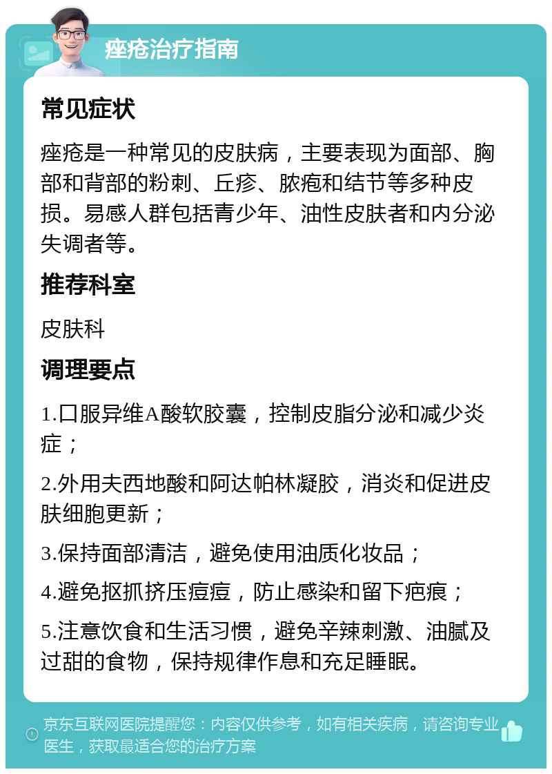 痤疮治疗指南 常见症状 痤疮是一种常见的皮肤病，主要表现为面部、胸部和背部的粉刺、丘疹、脓疱和结节等多种皮损。易感人群包括青少年、油性皮肤者和内分泌失调者等。 推荐科室 皮肤科 调理要点 1.口服异维A酸软胶囊，控制皮脂分泌和减少炎症； 2.外用夫西地酸和阿达帕林凝胶，消炎和促进皮肤细胞更新； 3.保持面部清洁，避免使用油质化妆品； 4.避免抠抓挤压痘痘，防止感染和留下疤痕； 5.注意饮食和生活习惯，避免辛辣刺激、油腻及过甜的食物，保持规律作息和充足睡眠。