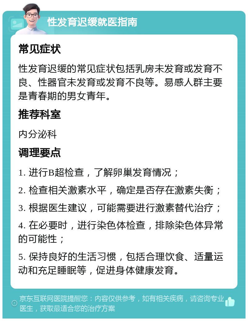 性发育迟缓就医指南 常见症状 性发育迟缓的常见症状包括乳房未发育或发育不良、性器官未发育或发育不良等。易感人群主要是青春期的男女青年。 推荐科室 内分泌科 调理要点 1. 进行B超检查，了解卵巢发育情况； 2. 检查相关激素水平，确定是否存在激素失衡； 3. 根据医生建议，可能需要进行激素替代治疗； 4. 在必要时，进行染色体检查，排除染色体异常的可能性； 5. 保持良好的生活习惯，包括合理饮食、适量运动和充足睡眠等，促进身体健康发育。