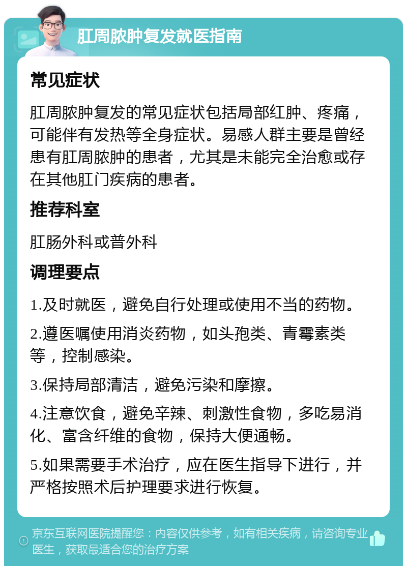 肛周脓肿复发就医指南 常见症状 肛周脓肿复发的常见症状包括局部红肿、疼痛，可能伴有发热等全身症状。易感人群主要是曾经患有肛周脓肿的患者，尤其是未能完全治愈或存在其他肛门疾病的患者。 推荐科室 肛肠外科或普外科 调理要点 1.及时就医，避免自行处理或使用不当的药物。 2.遵医嘱使用消炎药物，如头孢类、青霉素类等，控制感染。 3.保持局部清洁，避免污染和摩擦。 4.注意饮食，避免辛辣、刺激性食物，多吃易消化、富含纤维的食物，保持大便通畅。 5.如果需要手术治疗，应在医生指导下进行，并严格按照术后护理要求进行恢复。