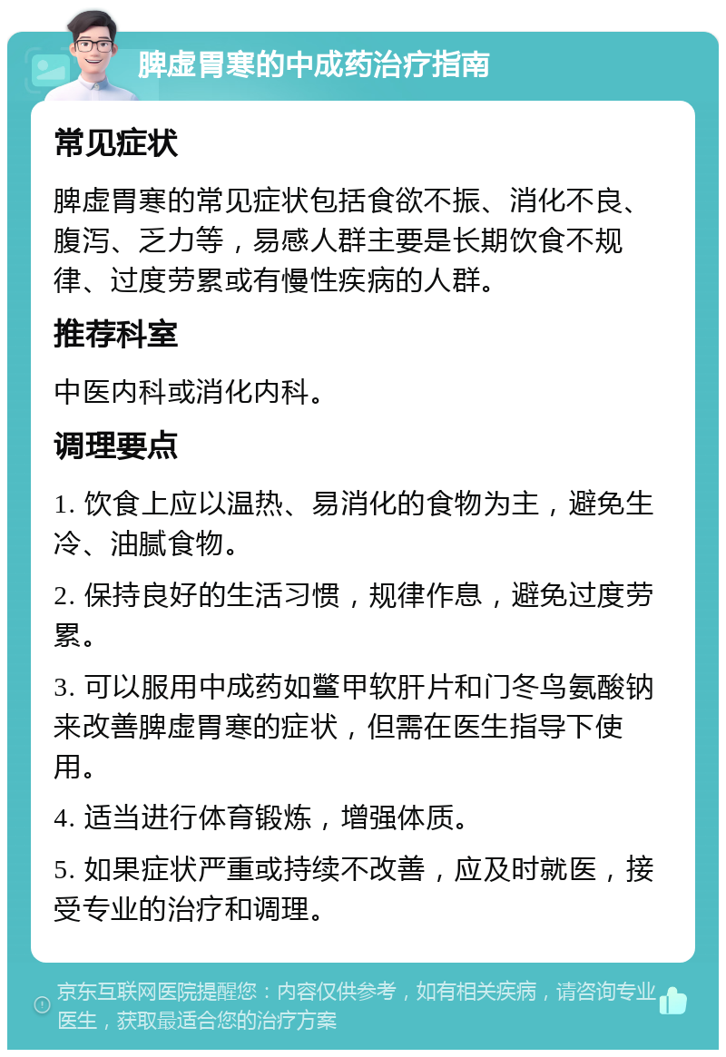 脾虚胃寒的中成药治疗指南 常见症状 脾虚胃寒的常见症状包括食欲不振、消化不良、腹泻、乏力等，易感人群主要是长期饮食不规律、过度劳累或有慢性疾病的人群。 推荐科室 中医内科或消化内科。 调理要点 1. 饮食上应以温热、易消化的食物为主，避免生冷、油腻食物。 2. 保持良好的生活习惯，规律作息，避免过度劳累。 3. 可以服用中成药如鳖甲软肝片和门冬鸟氨酸钠来改善脾虚胃寒的症状，但需在医生指导下使用。 4. 适当进行体育锻炼，增强体质。 5. 如果症状严重或持续不改善，应及时就医，接受专业的治疗和调理。