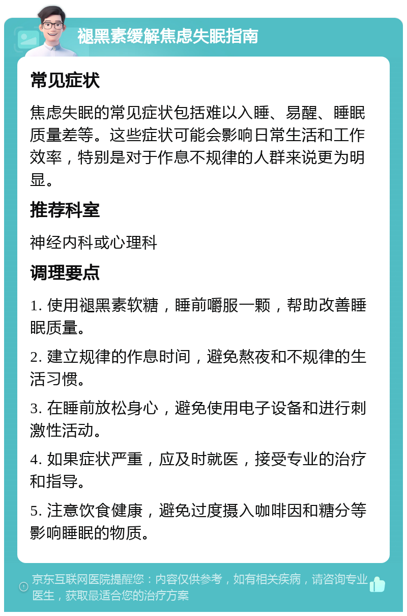 褪黑素缓解焦虑失眠指南 常见症状 焦虑失眠的常见症状包括难以入睡、易醒、睡眠质量差等。这些症状可能会影响日常生活和工作效率，特别是对于作息不规律的人群来说更为明显。 推荐科室 神经内科或心理科 调理要点 1. 使用褪黑素软糖，睡前嚼服一颗，帮助改善睡眠质量。 2. 建立规律的作息时间，避免熬夜和不规律的生活习惯。 3. 在睡前放松身心，避免使用电子设备和进行刺激性活动。 4. 如果症状严重，应及时就医，接受专业的治疗和指导。 5. 注意饮食健康，避免过度摄入咖啡因和糖分等影响睡眠的物质。