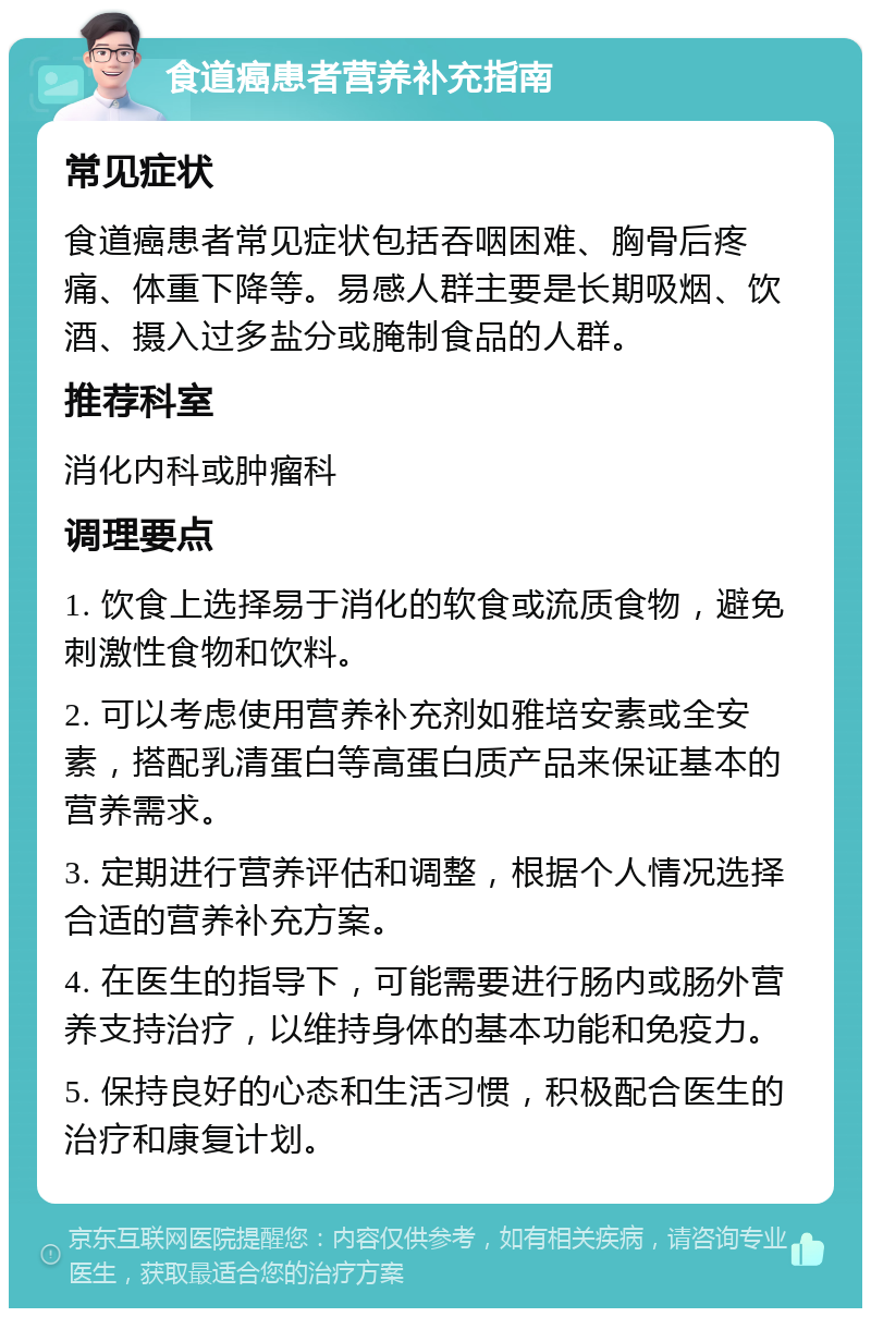 食道癌患者营养补充指南 常见症状 食道癌患者常见症状包括吞咽困难、胸骨后疼痛、体重下降等。易感人群主要是长期吸烟、饮酒、摄入过多盐分或腌制食品的人群。 推荐科室 消化内科或肿瘤科 调理要点 1. 饮食上选择易于消化的软食或流质食物，避免刺激性食物和饮料。 2. 可以考虑使用营养补充剂如雅培安素或全安素，搭配乳清蛋白等高蛋白质产品来保证基本的营养需求。 3. 定期进行营养评估和调整，根据个人情况选择合适的营养补充方案。 4. 在医生的指导下，可能需要进行肠内或肠外营养支持治疗，以维持身体的基本功能和免疫力。 5. 保持良好的心态和生活习惯，积极配合医生的治疗和康复计划。