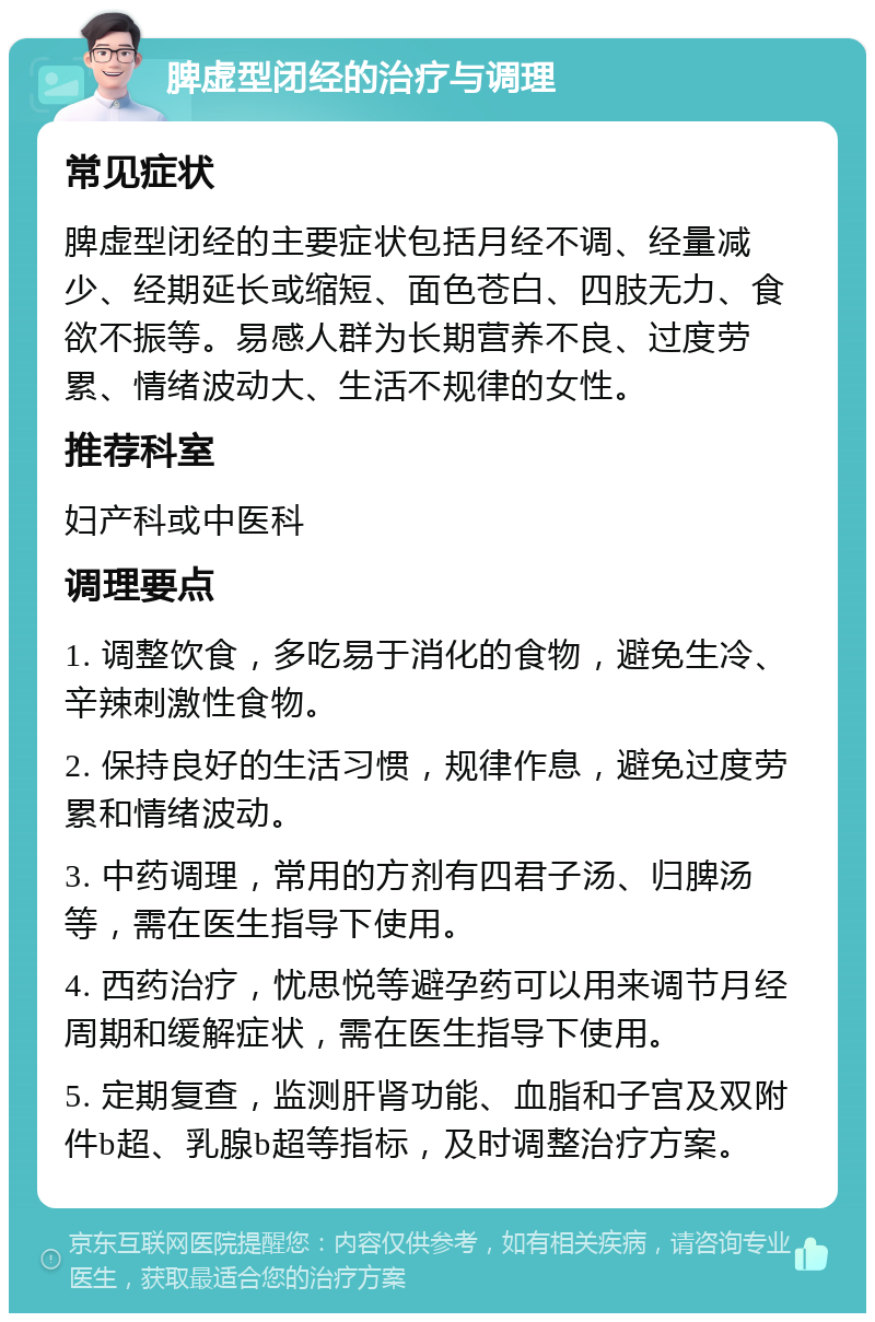 脾虚型闭经的治疗与调理 常见症状 脾虚型闭经的主要症状包括月经不调、经量减少、经期延长或缩短、面色苍白、四肢无力、食欲不振等。易感人群为长期营养不良、过度劳累、情绪波动大、生活不规律的女性。 推荐科室 妇产科或中医科 调理要点 1. 调整饮食，多吃易于消化的食物，避免生冷、辛辣刺激性食物。 2. 保持良好的生活习惯，规律作息，避免过度劳累和情绪波动。 3. 中药调理，常用的方剂有四君子汤、归脾汤等，需在医生指导下使用。 4. 西药治疗，忧思悦等避孕药可以用来调节月经周期和缓解症状，需在医生指导下使用。 5. 定期复查，监测肝肾功能、血脂和子宫及双附件b超、乳腺b超等指标，及时调整治疗方案。