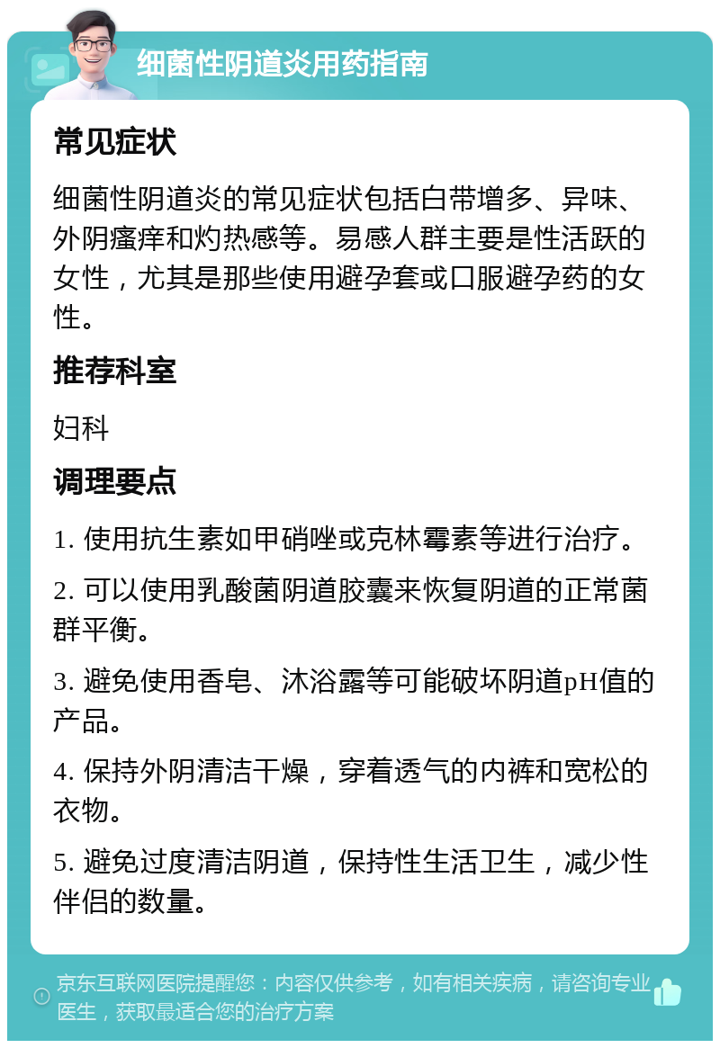 细菌性阴道炎用药指南 常见症状 细菌性阴道炎的常见症状包括白带增多、异味、外阴瘙痒和灼热感等。易感人群主要是性活跃的女性，尤其是那些使用避孕套或口服避孕药的女性。 推荐科室 妇科 调理要点 1. 使用抗生素如甲硝唑或克林霉素等进行治疗。 2. 可以使用乳酸菌阴道胶囊来恢复阴道的正常菌群平衡。 3. 避免使用香皂、沐浴露等可能破坏阴道pH值的产品。 4. 保持外阴清洁干燥，穿着透气的内裤和宽松的衣物。 5. 避免过度清洁阴道，保持性生活卫生，减少性伴侣的数量。