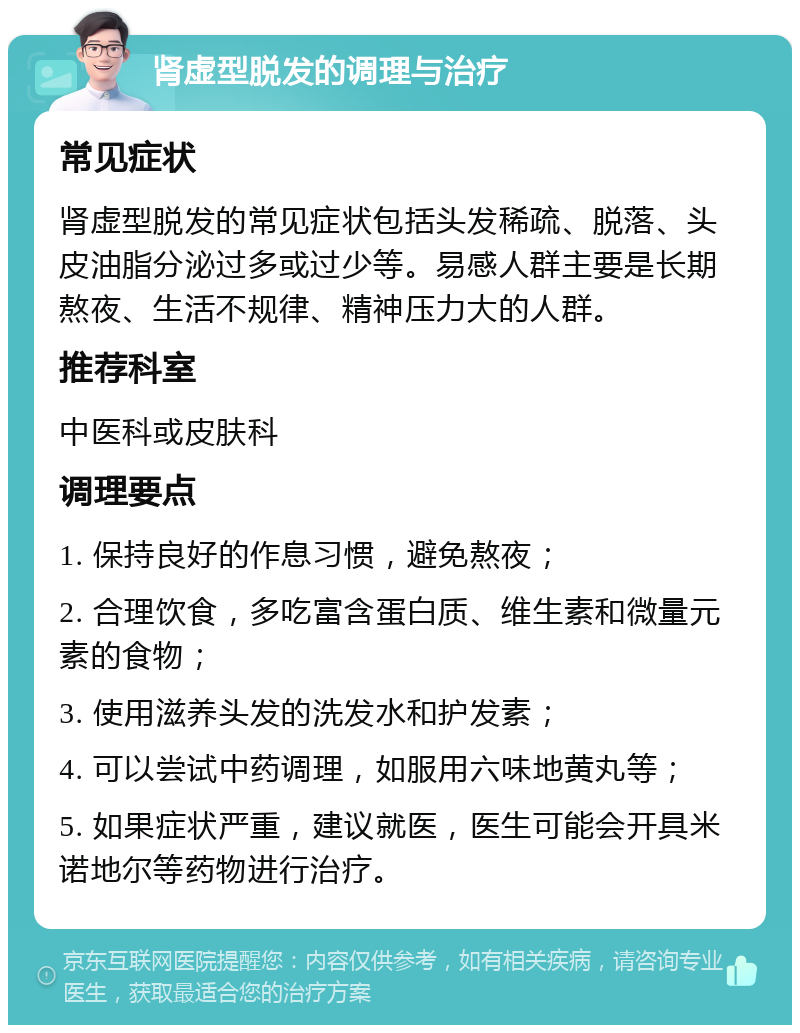 肾虚型脱发的调理与治疗 常见症状 肾虚型脱发的常见症状包括头发稀疏、脱落、头皮油脂分泌过多或过少等。易感人群主要是长期熬夜、生活不规律、精神压力大的人群。 推荐科室 中医科或皮肤科 调理要点 1. 保持良好的作息习惯，避免熬夜； 2. 合理饮食，多吃富含蛋白质、维生素和微量元素的食物； 3. 使用滋养头发的洗发水和护发素； 4. 可以尝试中药调理，如服用六味地黄丸等； 5. 如果症状严重，建议就医，医生可能会开具米诺地尔等药物进行治疗。