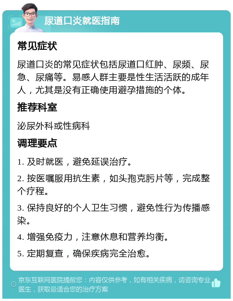 尿道口炎就医指南 常见症状 尿道口炎的常见症状包括尿道口红肿、尿频、尿急、尿痛等。易感人群主要是性生活活跃的成年人，尤其是没有正确使用避孕措施的个体。 推荐科室 泌尿外科或性病科 调理要点 1. 及时就医，避免延误治疗。 2. 按医嘱服用抗生素，如头孢克肟片等，完成整个疗程。 3. 保持良好的个人卫生习惯，避免性行为传播感染。 4. 增强免疫力，注意休息和营养均衡。 5. 定期复查，确保疾病完全治愈。