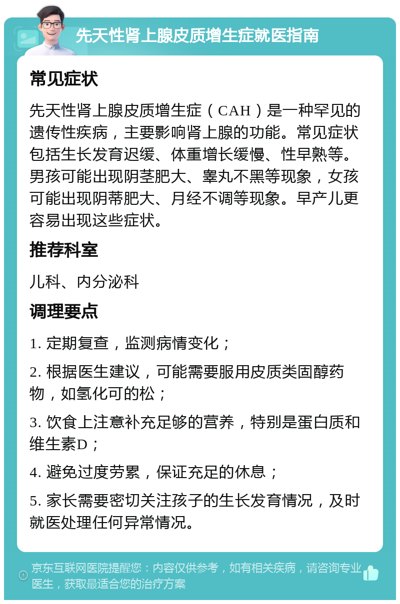 先天性肾上腺皮质增生症就医指南 常见症状 先天性肾上腺皮质增生症（CAH）是一种罕见的遗传性疾病，主要影响肾上腺的功能。常见症状包括生长发育迟缓、体重增长缓慢、性早熟等。男孩可能出现阴茎肥大、睾丸不黑等现象，女孩可能出现阴蒂肥大、月经不调等现象。早产儿更容易出现这些症状。 推荐科室 儿科、内分泌科 调理要点 1. 定期复查，监测病情变化； 2. 根据医生建议，可能需要服用皮质类固醇药物，如氢化可的松； 3. 饮食上注意补充足够的营养，特别是蛋白质和维生素D； 4. 避免过度劳累，保证充足的休息； 5. 家长需要密切关注孩子的生长发育情况，及时就医处理任何异常情况。