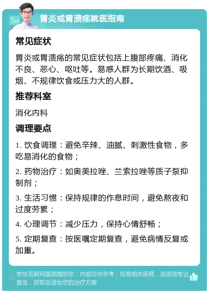 胃炎或胃溃疡就医指南 常见症状 胃炎或胃溃疡的常见症状包括上腹部疼痛、消化不良、恶心、呕吐等。易感人群为长期饮酒、吸烟、不规律饮食或压力大的人群。 推荐科室 消化内科 调理要点 1. 饮食调理：避免辛辣、油腻、刺激性食物，多吃易消化的食物； 2. 药物治疗：如奥美拉唑、兰索拉唑等质子泵抑制剂； 3. 生活习惯：保持规律的作息时间，避免熬夜和过度劳累； 4. 心理调节：减少压力，保持心情舒畅； 5. 定期复查：按医嘱定期复查，避免病情反复或加重。