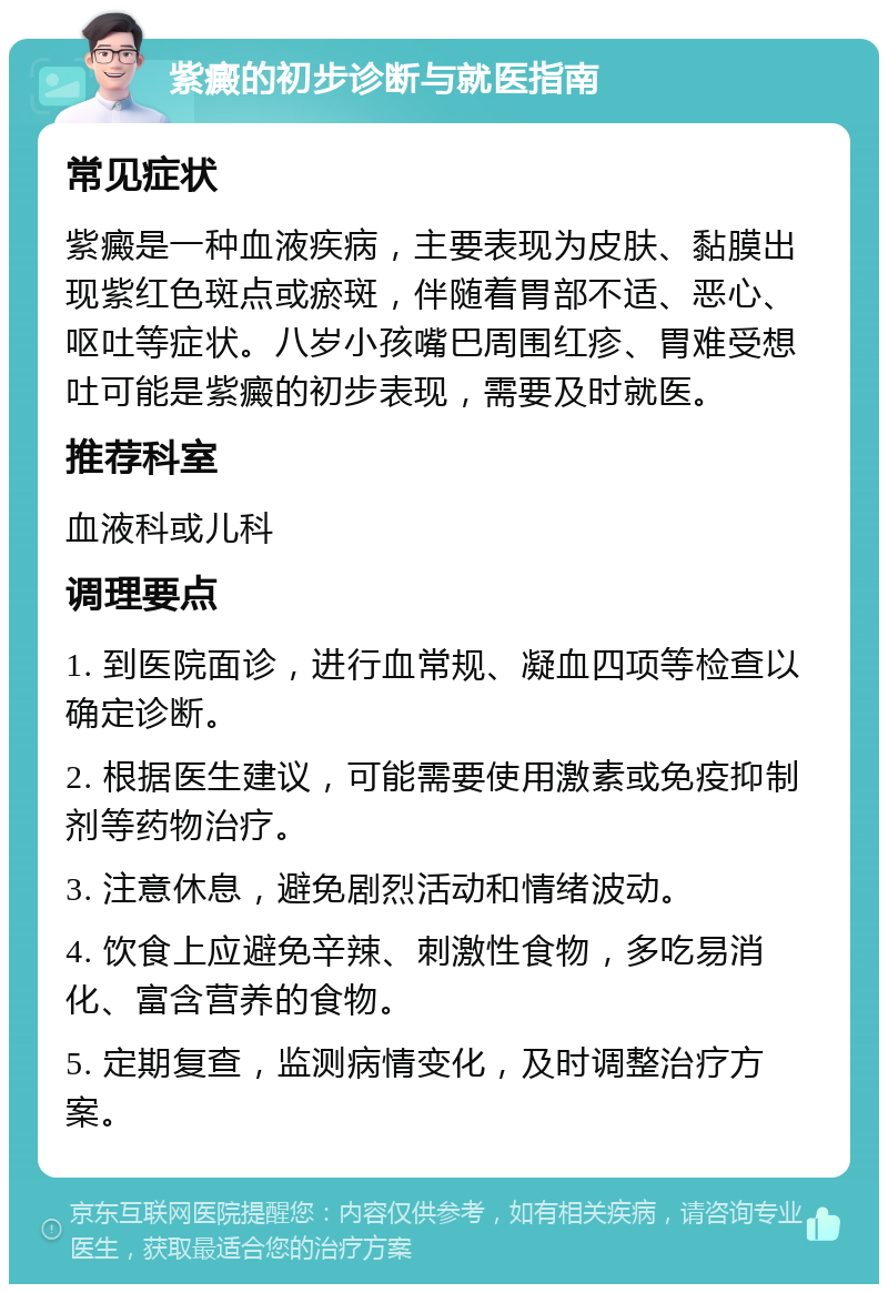 紫癜的初步诊断与就医指南 常见症状 紫癜是一种血液疾病，主要表现为皮肤、黏膜出现紫红色斑点或瘀斑，伴随着胃部不适、恶心、呕吐等症状。八岁小孩嘴巴周围红疹、胃难受想吐可能是紫癜的初步表现，需要及时就医。 推荐科室 血液科或儿科 调理要点 1. 到医院面诊，进行血常规、凝血四项等检查以确定诊断。 2. 根据医生建议，可能需要使用激素或免疫抑制剂等药物治疗。 3. 注意休息，避免剧烈活动和情绪波动。 4. 饮食上应避免辛辣、刺激性食物，多吃易消化、富含营养的食物。 5. 定期复查，监测病情变化，及时调整治疗方案。