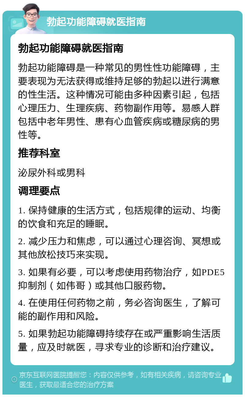 勃起功能障碍就医指南 勃起功能障碍就医指南 勃起功能障碍是一种常见的男性性功能障碍，主要表现为无法获得或维持足够的勃起以进行满意的性生活。这种情况可能由多种因素引起，包括心理压力、生理疾病、药物副作用等。易感人群包括中老年男性、患有心血管疾病或糖尿病的男性等。 推荐科室 泌尿外科或男科 调理要点 1. 保持健康的生活方式，包括规律的运动、均衡的饮食和充足的睡眠。 2. 减少压力和焦虑，可以通过心理咨询、冥想或其他放松技巧来实现。 3. 如果有必要，可以考虑使用药物治疗，如PDE5抑制剂（如伟哥）或其他口服药物。 4. 在使用任何药物之前，务必咨询医生，了解可能的副作用和风险。 5. 如果勃起功能障碍持续存在或严重影响生活质量，应及时就医，寻求专业的诊断和治疗建议。