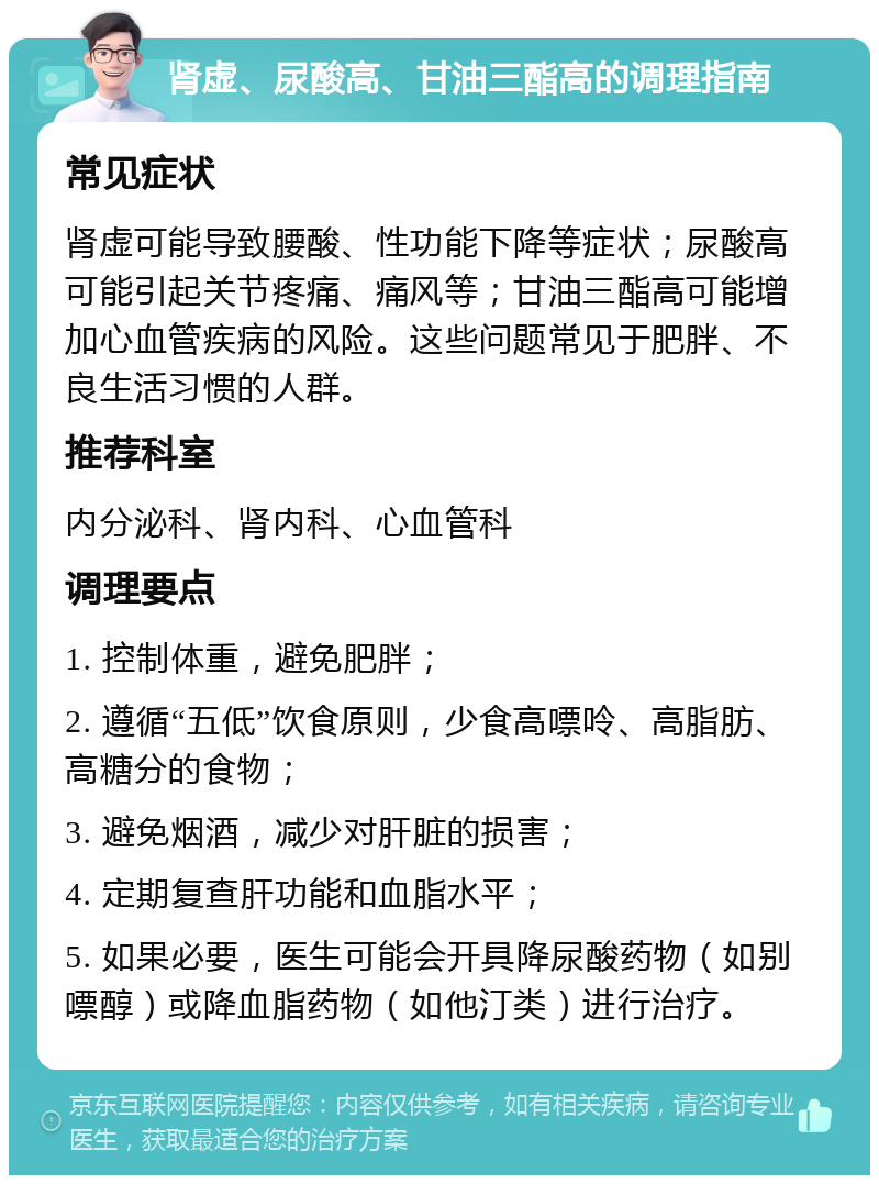 肾虚、尿酸高、甘油三酯高的调理指南 常见症状 肾虚可能导致腰酸、性功能下降等症状；尿酸高可能引起关节疼痛、痛风等；甘油三酯高可能增加心血管疾病的风险。这些问题常见于肥胖、不良生活习惯的人群。 推荐科室 内分泌科、肾内科、心血管科 调理要点 1. 控制体重，避免肥胖； 2. 遵循“五低”饮食原则，少食高嘌呤、高脂肪、高糖分的食物； 3. 避免烟酒，减少对肝脏的损害； 4. 定期复查肝功能和血脂水平； 5. 如果必要，医生可能会开具降尿酸药物（如别嘌醇）或降血脂药物（如他汀类）进行治疗。