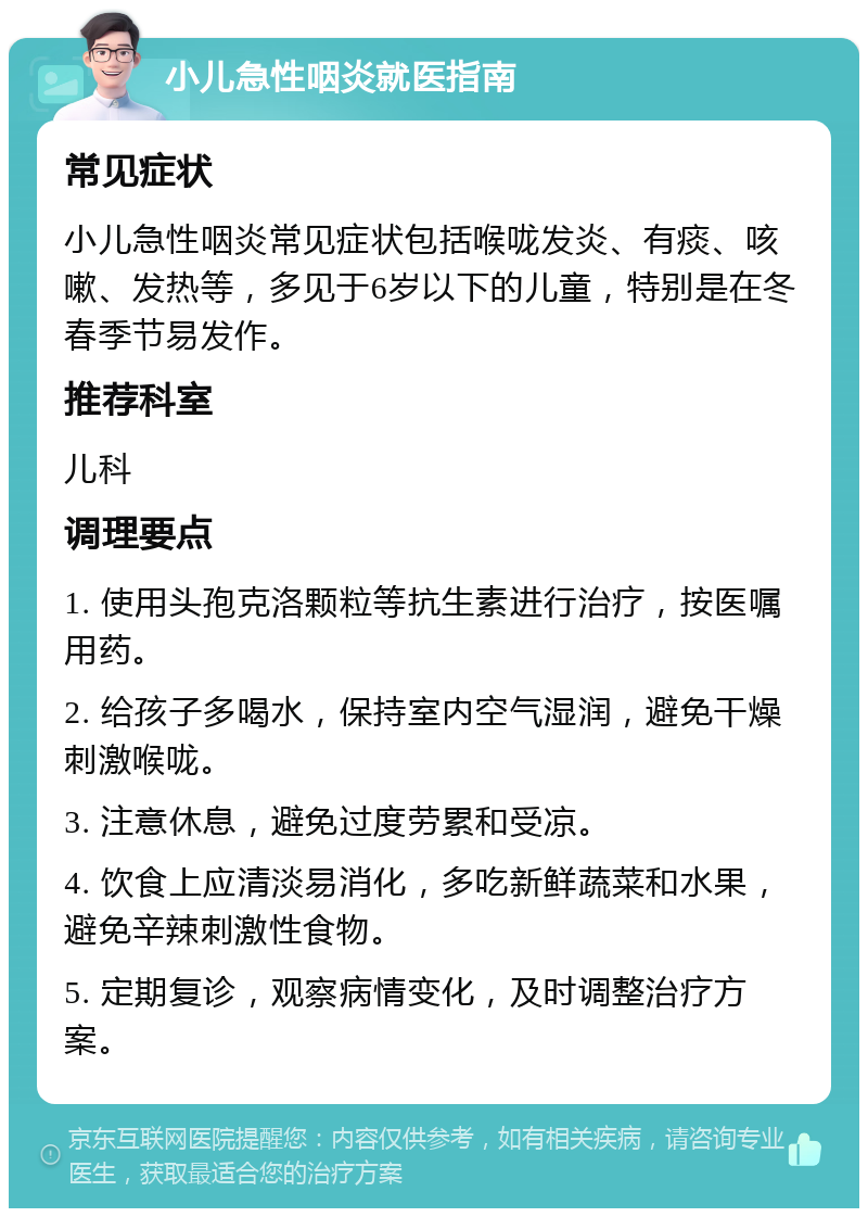 小儿急性咽炎就医指南 常见症状 小儿急性咽炎常见症状包括喉咙发炎、有痰、咳嗽、发热等，多见于6岁以下的儿童，特别是在冬春季节易发作。 推荐科室 儿科 调理要点 1. 使用头孢克洛颗粒等抗生素进行治疗，按医嘱用药。 2. 给孩子多喝水，保持室内空气湿润，避免干燥刺激喉咙。 3. 注意休息，避免过度劳累和受凉。 4. 饮食上应清淡易消化，多吃新鲜蔬菜和水果，避免辛辣刺激性食物。 5. 定期复诊，观察病情变化，及时调整治疗方案。