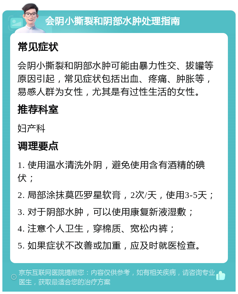 会阴小撕裂和阴部水肿处理指南 常见症状 会阴小撕裂和阴部水肿可能由暴力性交、拔罐等原因引起，常见症状包括出血、疼痛、肿胀等，易感人群为女性，尤其是有过性生活的女性。 推荐科室 妇产科 调理要点 1. 使用温水清洗外阴，避免使用含有酒精的碘伏； 2. 局部涂抹莫匹罗星软膏，2次/天，使用3-5天； 3. 对于阴部水肿，可以使用康复新液湿敷； 4. 注意个人卫生，穿棉质、宽松内裤； 5. 如果症状不改善或加重，应及时就医检查。