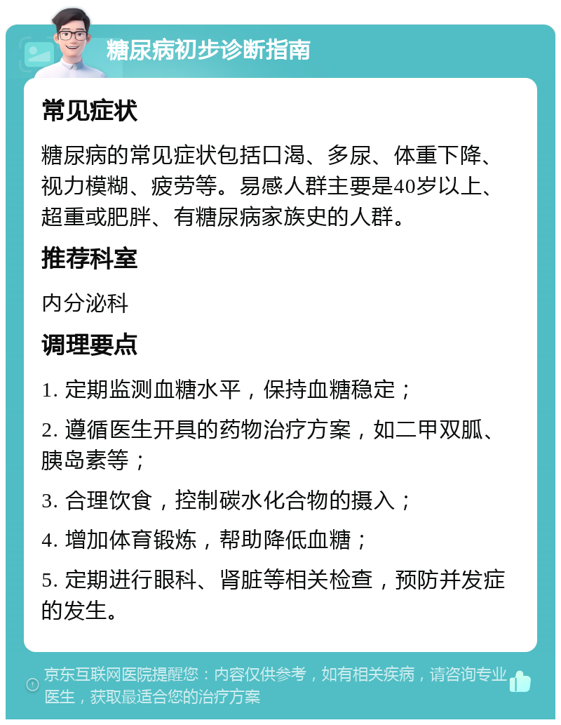 糖尿病初步诊断指南 常见症状 糖尿病的常见症状包括口渴、多尿、体重下降、视力模糊、疲劳等。易感人群主要是40岁以上、超重或肥胖、有糖尿病家族史的人群。 推荐科室 内分泌科 调理要点 1. 定期监测血糖水平，保持血糖稳定； 2. 遵循医生开具的药物治疗方案，如二甲双胍、胰岛素等； 3. 合理饮食，控制碳水化合物的摄入； 4. 增加体育锻炼，帮助降低血糖； 5. 定期进行眼科、肾脏等相关检查，预防并发症的发生。