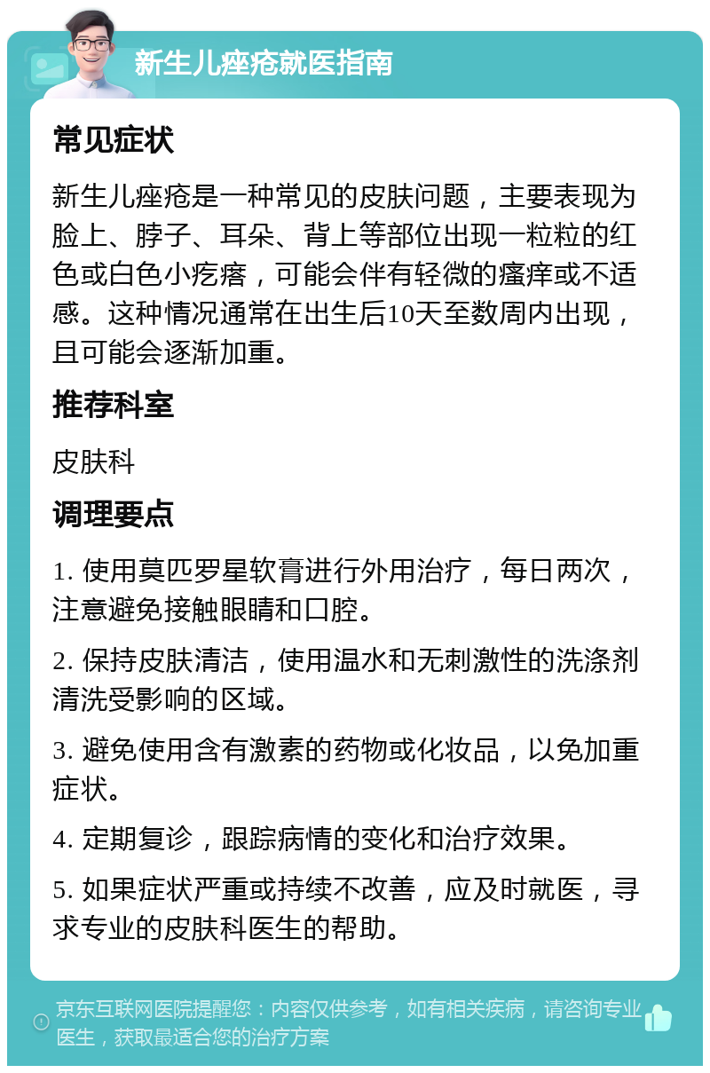 新生儿痤疮就医指南 常见症状 新生儿痤疮是一种常见的皮肤问题，主要表现为脸上、脖子、耳朵、背上等部位出现一粒粒的红色或白色小疙瘩，可能会伴有轻微的瘙痒或不适感。这种情况通常在出生后10天至数周内出现，且可能会逐渐加重。 推荐科室 皮肤科 调理要点 1. 使用莫匹罗星软膏进行外用治疗，每日两次，注意避免接触眼睛和口腔。 2. 保持皮肤清洁，使用温水和无刺激性的洗涤剂清洗受影响的区域。 3. 避免使用含有激素的药物或化妆品，以免加重症状。 4. 定期复诊，跟踪病情的变化和治疗效果。 5. 如果症状严重或持续不改善，应及时就医，寻求专业的皮肤科医生的帮助。