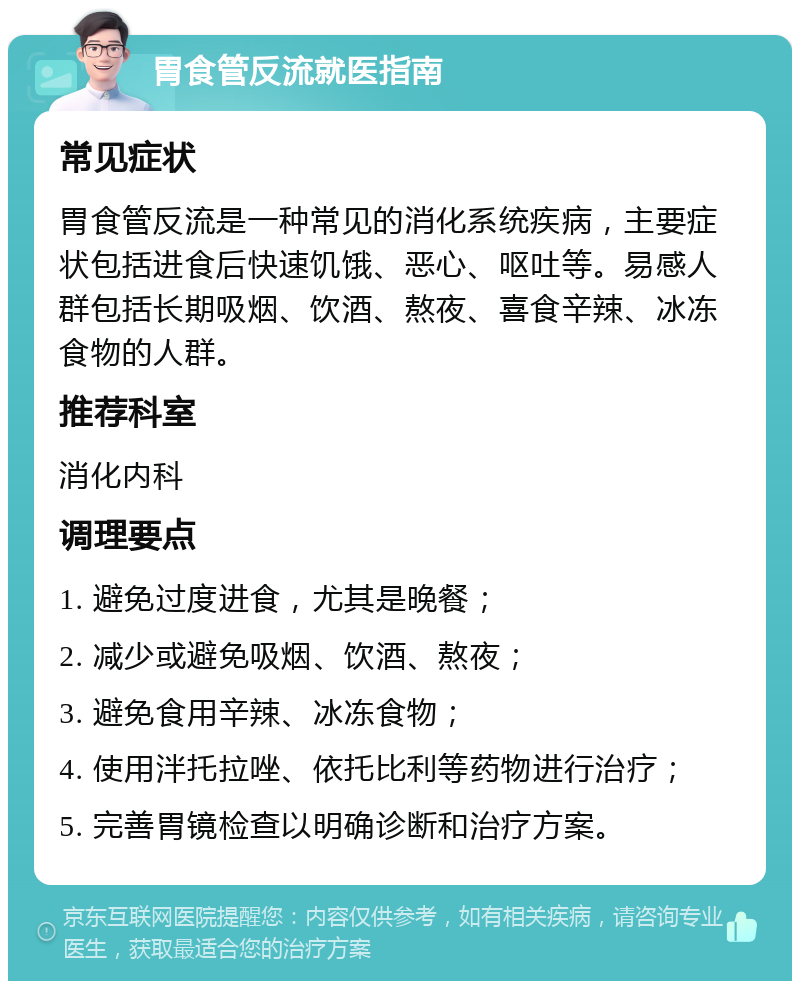 胃食管反流就医指南 常见症状 胃食管反流是一种常见的消化系统疾病，主要症状包括进食后快速饥饿、恶心、呕吐等。易感人群包括长期吸烟、饮酒、熬夜、喜食辛辣、冰冻食物的人群。 推荐科室 消化内科 调理要点 1. 避免过度进食，尤其是晚餐； 2. 减少或避免吸烟、饮酒、熬夜； 3. 避免食用辛辣、冰冻食物； 4. 使用泮托拉唑、依托比利等药物进行治疗； 5. 完善胃镜检查以明确诊断和治疗方案。