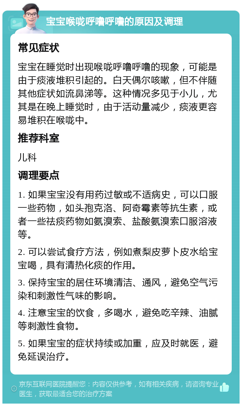 宝宝喉咙呼噜呼噜的原因及调理 常见症状 宝宝在睡觉时出现喉咙呼噜呼噜的现象，可能是由于痰液堆积引起的。白天偶尔咳嗽，但不伴随其他症状如流鼻涕等。这种情况多见于小儿，尤其是在晚上睡觉时，由于活动量减少，痰液更容易堆积在喉咙中。 推荐科室 儿科 调理要点 1. 如果宝宝没有用药过敏或不适病史，可以口服一些药物，如头孢克洛、阿奇霉素等抗生素，或者一些祛痰药物如氨溴索、盐酸氨溴索口服溶液等。 2. 可以尝试食疗方法，例如煮梨皮萝卜皮水给宝宝喝，具有清热化痰的作用。 3. 保持宝宝的居住环境清洁、通风，避免空气污染和刺激性气味的影响。 4. 注意宝宝的饮食，多喝水，避免吃辛辣、油腻等刺激性食物。 5. 如果宝宝的症状持续或加重，应及时就医，避免延误治疗。