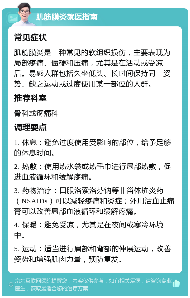 肌筋膜炎就医指南 常见症状 肌筋膜炎是一种常见的软组织损伤，主要表现为局部疼痛、僵硬和压痛，尤其是在活动或受凉后。易感人群包括久坐低头、长时间保持同一姿势、缺乏运动或过度使用某一部位的人群。 推荐科室 骨科或疼痛科 调理要点 1. 休息：避免过度使用受影响的部位，给予足够的休息时间。 2. 热敷：使用热水袋或热毛巾进行局部热敷，促进血液循环和缓解疼痛。 3. 药物治疗：口服洛索洛芬钠等非甾体抗炎药（NSAIDs）可以减轻疼痛和炎症；外用活血止痛膏可以改善局部血液循环和缓解疼痛。 4. 保暖：避免受凉，尤其是在夜间或寒冷环境中。 5. 运动：适当进行肩部和背部的伸展运动，改善姿势和增强肌肉力量，预防复发。