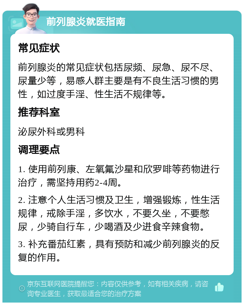 前列腺炎就医指南 常见症状 前列腺炎的常见症状包括尿频、尿急、尿不尽、尿量少等，易感人群主要是有不良生活习惯的男性，如过度手淫、性生活不规律等。 推荐科室 泌尿外科或男科 调理要点 1. 使用前列康、左氧氟沙星和欣罗啡等药物进行治疗，需坚持用药2-4周。 2. 注意个人生活习惯及卫生，增强锻炼，性生活规律，戒除手淫，多饮水，不要久坐，不要憋尿，少骑自行车，少喝酒及少进食辛辣食物。 3. 补充番茄红素，具有预防和减少前列腺炎的反复的作用。