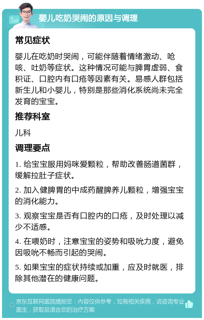 婴儿吃奶哭闹的原因与调理 常见症状 婴儿在吃奶时哭闹，可能伴随着情绪激动、呛咳、吐奶等症状。这种情况可能与脾胃虚弱、食积证、口腔内有口疮等因素有关。易感人群包括新生儿和小婴儿，特别是那些消化系统尚未完全发育的宝宝。 推荐科室 儿科 调理要点 1. 给宝宝服用妈咪爱颗粒，帮助改善肠道菌群，缓解拉肚子症状。 2. 加入健脾胃的中成药醒脾养儿颗粒，增强宝宝的消化能力。 3. 观察宝宝是否有口腔内的口疮，及时处理以减少不适感。 4. 在喂奶时，注意宝宝的姿势和吸吮力度，避免因吸吮不畅而引起的哭闹。 5. 如果宝宝的症状持续或加重，应及时就医，排除其他潜在的健康问题。