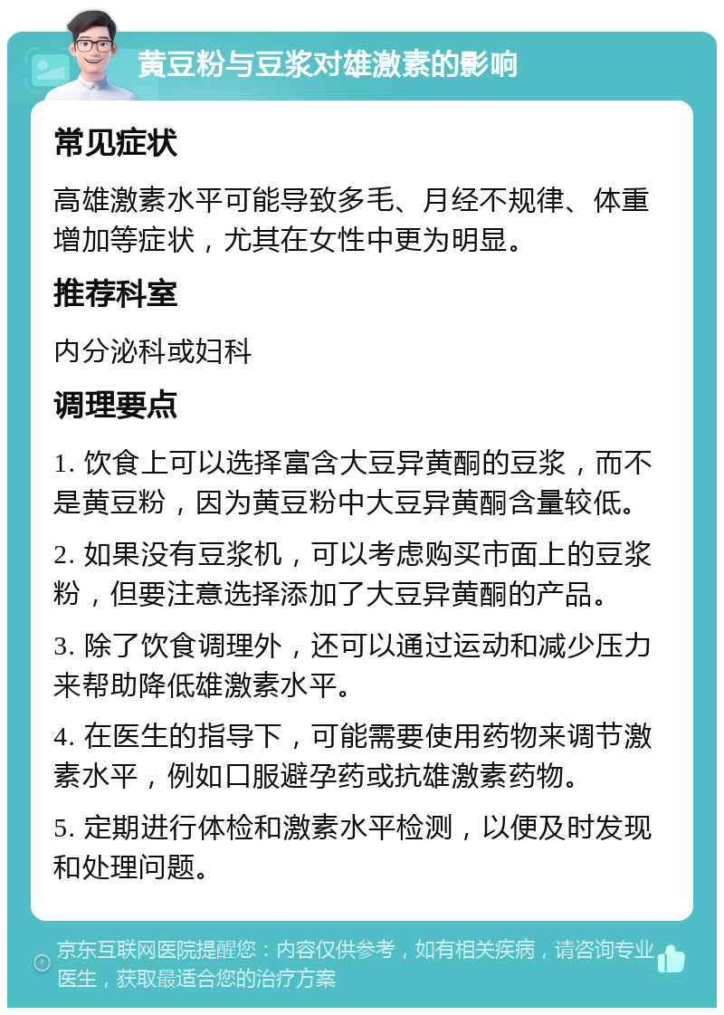 黄豆粉与豆浆对雄激素的影响 常见症状 高雄激素水平可能导致多毛、月经不规律、体重增加等症状，尤其在女性中更为明显。 推荐科室 内分泌科或妇科 调理要点 1. 饮食上可以选择富含大豆异黄酮的豆浆，而不是黄豆粉，因为黄豆粉中大豆异黄酮含量较低。 2. 如果没有豆浆机，可以考虑购买市面上的豆浆粉，但要注意选择添加了大豆异黄酮的产品。 3. 除了饮食调理外，还可以通过运动和减少压力来帮助降低雄激素水平。 4. 在医生的指导下，可能需要使用药物来调节激素水平，例如口服避孕药或抗雄激素药物。 5. 定期进行体检和激素水平检测，以便及时发现和处理问题。