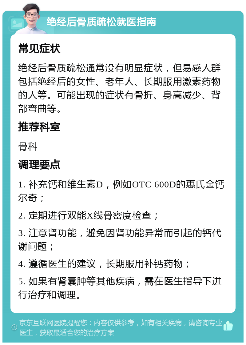 绝经后骨质疏松就医指南 常见症状 绝经后骨质疏松通常没有明显症状，但易感人群包括绝经后的女性、老年人、长期服用激素药物的人等。可能出现的症状有骨折、身高减少、背部弯曲等。 推荐科室 骨科 调理要点 1. 补充钙和维生素D，例如OTC 600D的惠氏金钙尔奇； 2. 定期进行双能X线骨密度检查； 3. 注意肾功能，避免因肾功能异常而引起的钙代谢问题； 4. 遵循医生的建议，长期服用补钙药物； 5. 如果有肾囊肿等其他疾病，需在医生指导下进行治疗和调理。