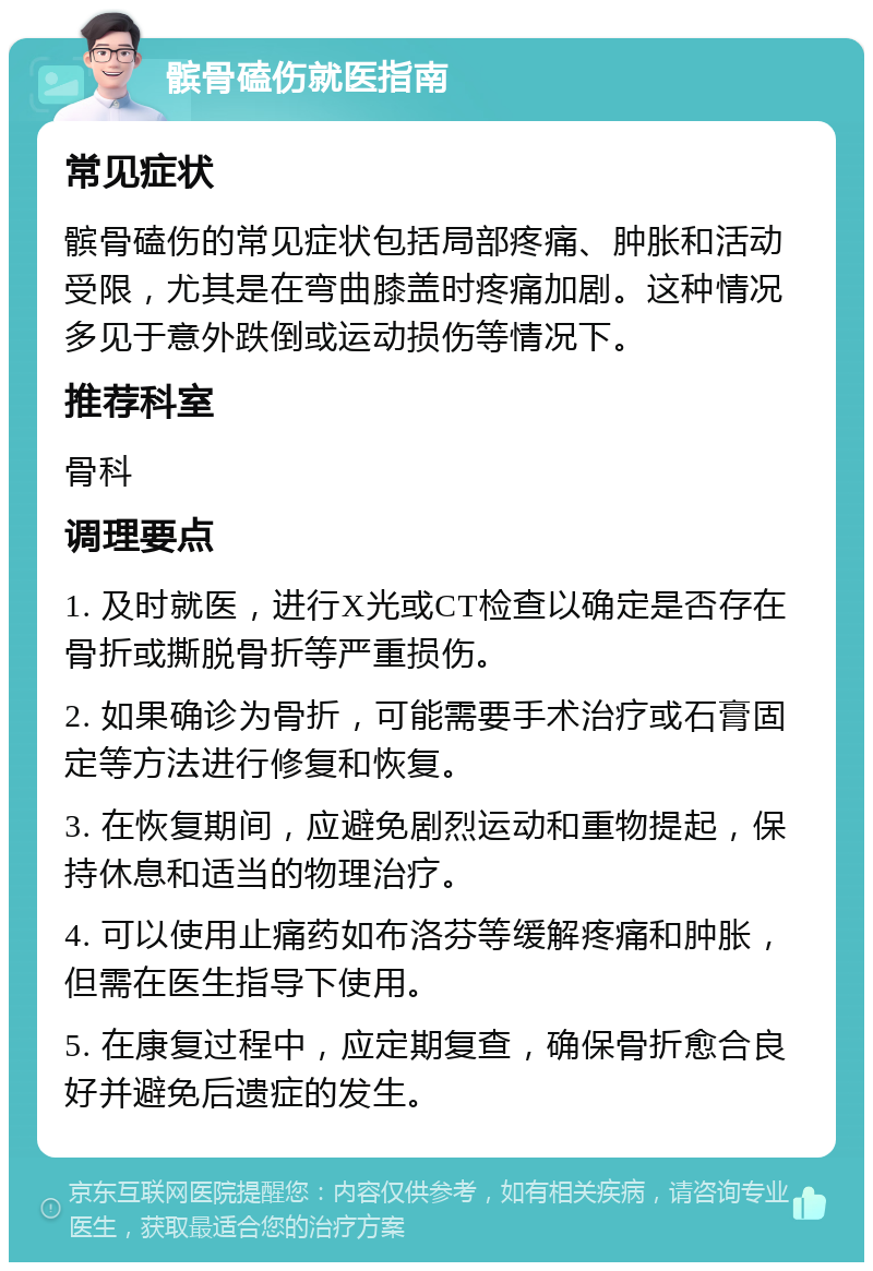 髌骨磕伤就医指南 常见症状 髌骨磕伤的常见症状包括局部疼痛、肿胀和活动受限，尤其是在弯曲膝盖时疼痛加剧。这种情况多见于意外跌倒或运动损伤等情况下。 推荐科室 骨科 调理要点 1. 及时就医，进行X光或CT检查以确定是否存在骨折或撕脱骨折等严重损伤。 2. 如果确诊为骨折，可能需要手术治疗或石膏固定等方法进行修复和恢复。 3. 在恢复期间，应避免剧烈运动和重物提起，保持休息和适当的物理治疗。 4. 可以使用止痛药如布洛芬等缓解疼痛和肿胀，但需在医生指导下使用。 5. 在康复过程中，应定期复查，确保骨折愈合良好并避免后遗症的发生。