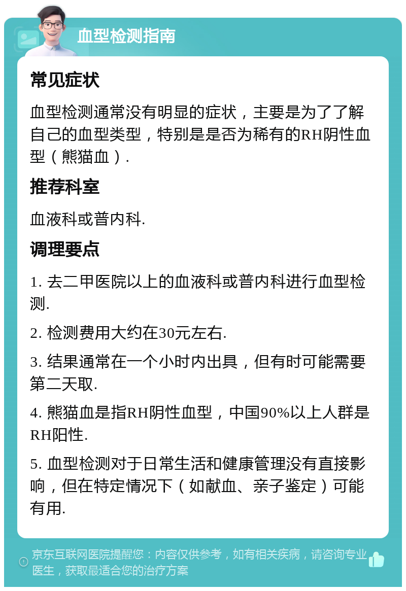 血型检测指南 常见症状 血型检测通常没有明显的症状，主要是为了了解自己的血型类型，特别是是否为稀有的RH阴性血型（熊猫血）. 推荐科室 血液科或普内科. 调理要点 1. 去二甲医院以上的血液科或普内科进行血型检测. 2. 检测费用大约在30元左右. 3. 结果通常在一个小时内出具，但有时可能需要第二天取. 4. 熊猫血是指RH阴性血型，中国90%以上人群是RH阳性. 5. 血型检测对于日常生活和健康管理没有直接影响，但在特定情况下（如献血、亲子鉴定）可能有用.