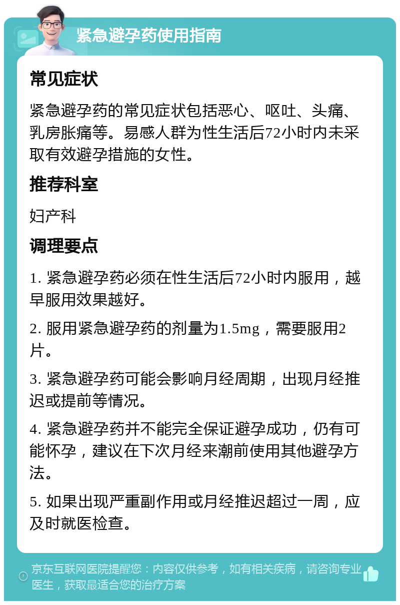 紧急避孕药使用指南 常见症状 紧急避孕药的常见症状包括恶心、呕吐、头痛、乳房胀痛等。易感人群为性生活后72小时内未采取有效避孕措施的女性。 推荐科室 妇产科 调理要点 1. 紧急避孕药必须在性生活后72小时内服用，越早服用效果越好。 2. 服用紧急避孕药的剂量为1.5mg，需要服用2片。 3. 紧急避孕药可能会影响月经周期，出现月经推迟或提前等情况。 4. 紧急避孕药并不能完全保证避孕成功，仍有可能怀孕，建议在下次月经来潮前使用其他避孕方法。 5. 如果出现严重副作用或月经推迟超过一周，应及时就医检查。