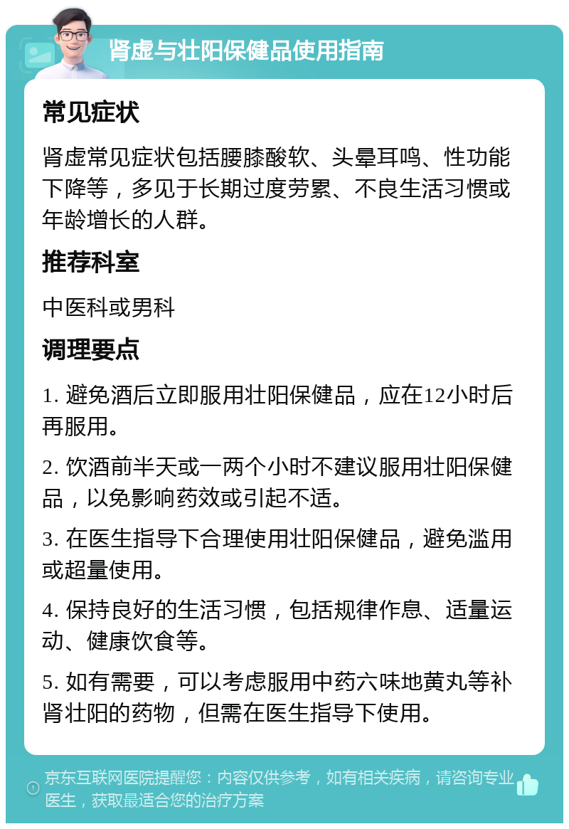 肾虚与壮阳保健品使用指南 常见症状 肾虚常见症状包括腰膝酸软、头晕耳鸣、性功能下降等，多见于长期过度劳累、不良生活习惯或年龄增长的人群。 推荐科室 中医科或男科 调理要点 1. 避免酒后立即服用壮阳保健品，应在12小时后再服用。 2. 饮酒前半天或一两个小时不建议服用壮阳保健品，以免影响药效或引起不适。 3. 在医生指导下合理使用壮阳保健品，避免滥用或超量使用。 4. 保持良好的生活习惯，包括规律作息、适量运动、健康饮食等。 5. 如有需要，可以考虑服用中药六味地黄丸等补肾壮阳的药物，但需在医生指导下使用。