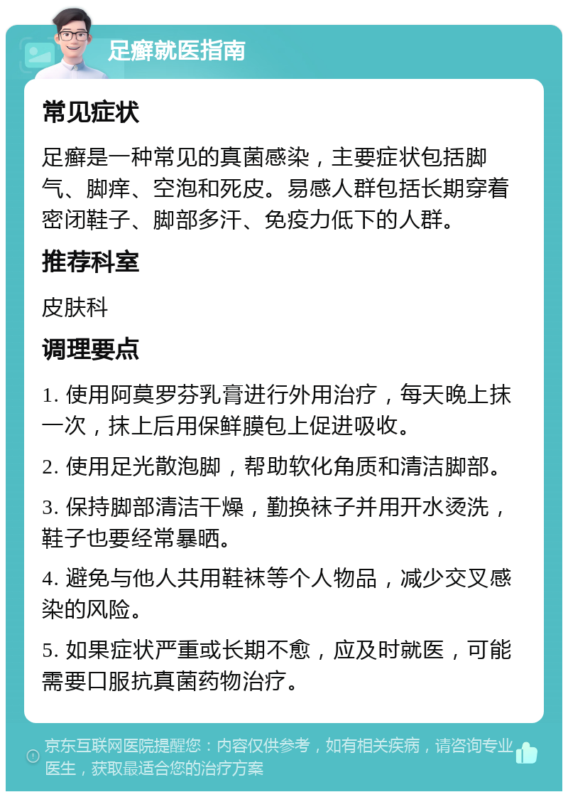 足癣就医指南 常见症状 足癣是一种常见的真菌感染，主要症状包括脚气、脚痒、空泡和死皮。易感人群包括长期穿着密闭鞋子、脚部多汗、免疫力低下的人群。 推荐科室 皮肤科 调理要点 1. 使用阿莫罗芬乳膏进行外用治疗，每天晚上抹一次，抹上后用保鲜膜包上促进吸收。 2. 使用足光散泡脚，帮助软化角质和清洁脚部。 3. 保持脚部清洁干燥，勤换袜子并用开水烫洗，鞋子也要经常暴晒。 4. 避免与他人共用鞋袜等个人物品，减少交叉感染的风险。 5. 如果症状严重或长期不愈，应及时就医，可能需要口服抗真菌药物治疗。