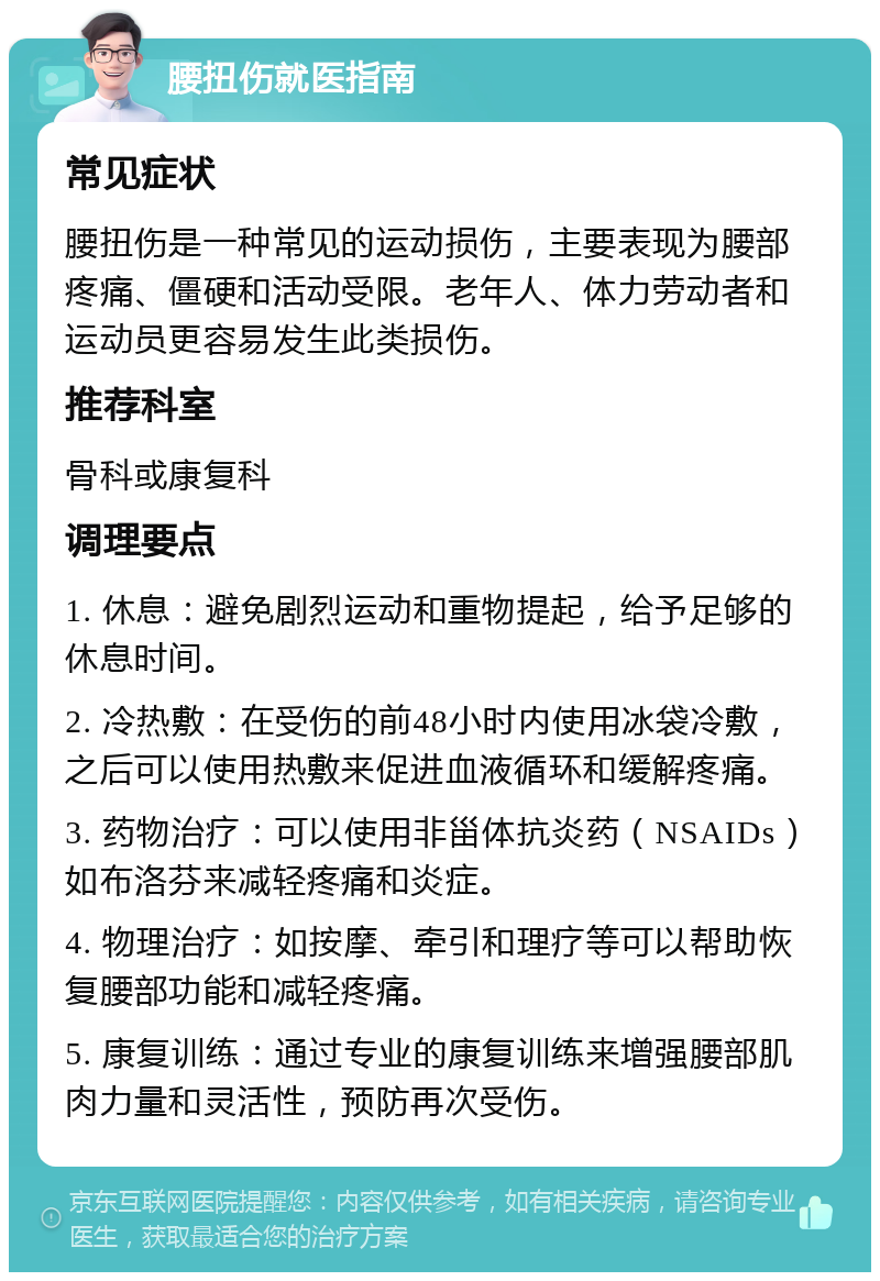 腰扭伤就医指南 常见症状 腰扭伤是一种常见的运动损伤，主要表现为腰部疼痛、僵硬和活动受限。老年人、体力劳动者和运动员更容易发生此类损伤。 推荐科室 骨科或康复科 调理要点 1. 休息：避免剧烈运动和重物提起，给予足够的休息时间。 2. 冷热敷：在受伤的前48小时内使用冰袋冷敷，之后可以使用热敷来促进血液循环和缓解疼痛。 3. 药物治疗：可以使用非甾体抗炎药（NSAIDs）如布洛芬来减轻疼痛和炎症。 4. 物理治疗：如按摩、牵引和理疗等可以帮助恢复腰部功能和减轻疼痛。 5. 康复训练：通过专业的康复训练来增强腰部肌肉力量和灵活性，预防再次受伤。