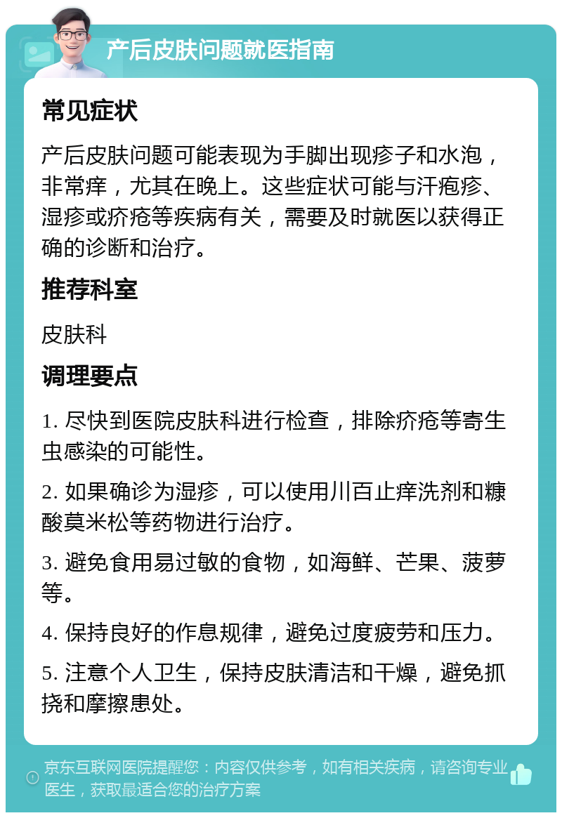 产后皮肤问题就医指南 常见症状 产后皮肤问题可能表现为手脚出现疹子和水泡，非常痒，尤其在晚上。这些症状可能与汗疱疹、湿疹或疥疮等疾病有关，需要及时就医以获得正确的诊断和治疗。 推荐科室 皮肤科 调理要点 1. 尽快到医院皮肤科进行检查，排除疥疮等寄生虫感染的可能性。 2. 如果确诊为湿疹，可以使用川百止痒洗剂和糠酸莫米松等药物进行治疗。 3. 避免食用易过敏的食物，如海鲜、芒果、菠萝等。 4. 保持良好的作息规律，避免过度疲劳和压力。 5. 注意个人卫生，保持皮肤清洁和干燥，避免抓挠和摩擦患处。