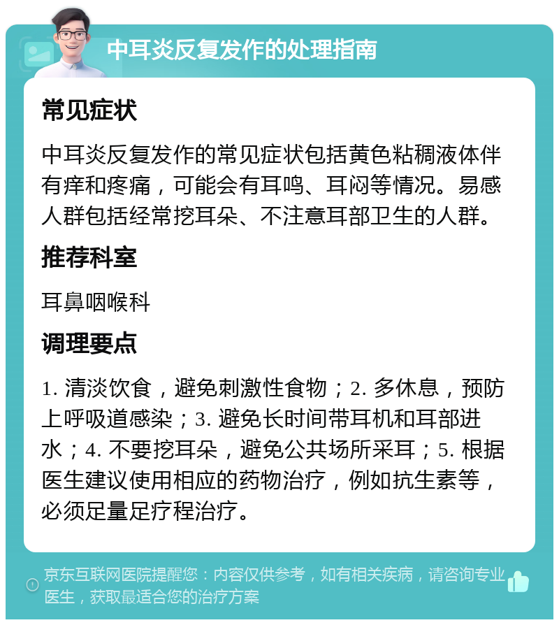 中耳炎反复发作的处理指南 常见症状 中耳炎反复发作的常见症状包括黄色粘稠液体伴有痒和疼痛，可能会有耳鸣、耳闷等情况。易感人群包括经常挖耳朵、不注意耳部卫生的人群。 推荐科室 耳鼻咽喉科 调理要点 1. 清淡饮食，避免刺激性食物；2. 多休息，预防上呼吸道感染；3. 避免长时间带耳机和耳部进水；4. 不要挖耳朵，避免公共场所采耳；5. 根据医生建议使用相应的药物治疗，例如抗生素等，必须足量足疗程治疗。