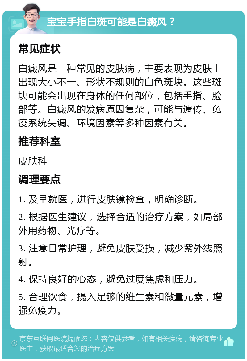 宝宝手指白斑可能是白癜风？ 常见症状 白癜风是一种常见的皮肤病，主要表现为皮肤上出现大小不一、形状不规则的白色斑块。这些斑块可能会出现在身体的任何部位，包括手指、脸部等。白癜风的发病原因复杂，可能与遗传、免疫系统失调、环境因素等多种因素有关。 推荐科室 皮肤科 调理要点 1. 及早就医，进行皮肤镜检查，明确诊断。 2. 根据医生建议，选择合适的治疗方案，如局部外用药物、光疗等。 3. 注意日常护理，避免皮肤受损，减少紫外线照射。 4. 保持良好的心态，避免过度焦虑和压力。 5. 合理饮食，摄入足够的维生素和微量元素，增强免疫力。